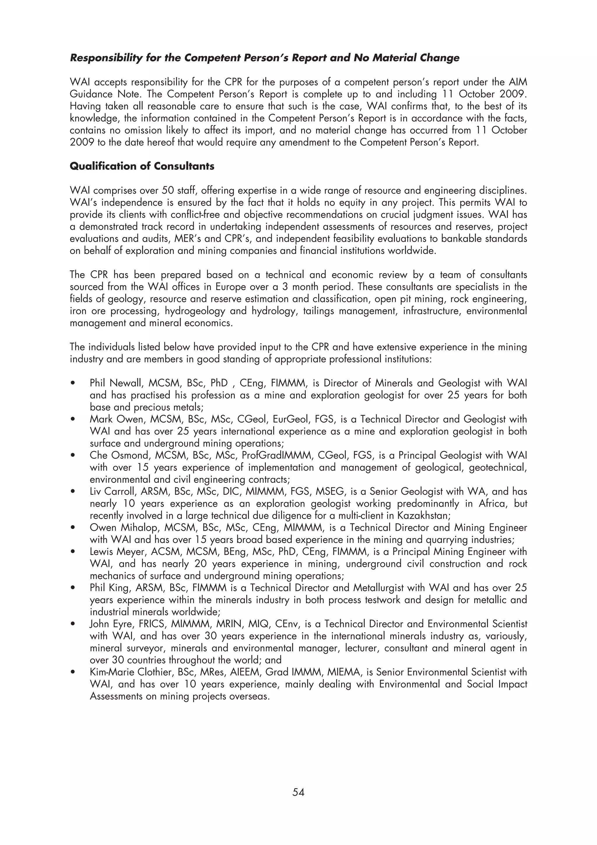 Responsibility for the Competent Person’s Report and No Material Change

WAI accepts responsibility for the CPR for the purposes of a competent person’s report under the AIM
Guidance Note. The Competent Person’s Report is complete up to and including 11 October 2009.
Having taken all reasonable care to ensure that such is the case, WAI confirms that, to the best of its
knowledge, the information contained in the Competent Person’s Report is in accordance with the facts,
contains no omission likely to affect its import, and no material change has occurred from 11 October
2009 to the date hereof that would require any amendment to the Competent Person’s Report.

Qualification of Consultants

WAI comprises over 50 staff, offering expertise in a wide range of resource and engineering disciplines.
WAI’s independence is ensured by the fact that it holds no equity in any project. This permits WAI to
provide its clients with conflict-free and objective recommendations on crucial judgment issues. WAI has
a demonstrated track record in undertaking independent assessments of resources and reserves, project
evaluations and audits, MER’s and CPR’s, and independent feasibility evaluations to bankable standards
on behalf of exploration and mining companies and financial institutions worldwide.

The CPR has been prepared based on a technical and economic review by a team of consultants
sourced from the WAI offices in Europe over a 3 month period. These consultants are specialists in the
fields of geology, resource and reserve estimation and classification, open pit mining, rock engineering,
iron ore processing, hydrogeology and hydrology, tailings management, infrastructure, environmental
management and mineral economics.

The individuals listed below have provided input to the CPR and have extensive experience in the mining
industry and are members in good standing of appropriate professional institutions:

•   Phil Newall, MCSM, BSc, PhD , CEng, FIMMM, is Director of Minerals and Geologist with WAI
    and has practised his profession as a mine and exploration geologist for over 25 years for both
    base and precious metals;
•   Mark Owen, MCSM, BSc, MSc, CGeol, EurGeol, FGS, is a Technical Director and Geologist with
    WAI and has over 25 years international experience as a mine and exploration geologist in both
    surface and underground mining operations;
•   Che Osmond, MCSM, BSc, MSc, ProfGradIMMM, CGeol, FGS, is a Principal Geologist with WAI
    with over 15 years experience of implementation and management of geological, geotechnical,
    environmental and civil engineering contracts;
•   Liv Carroll, ARSM, BSc, MSc, DIC, MIMMM, FGS, MSEG, is a Senior Geologist with WA, and has
    nearly 10 years experience as an exploration geologist working predominantly in Africa, but
    recently involved in a large technical due diligence for a multi-client in Kazakhstan;
•   Owen Mihalop, MCSM, BSc, MSc, CEng, MIMMM, is a Technical Director and Mining Engineer
    with WAI and has over 15 years broad based experience in the mining and quarrying industries;
•   Lewis Meyer, ACSM, MCSM, BEng, MSc, PhD, CEng, FIMMM, is a Principal Mining Engineer with
    WAI, and has nearly 20 years experience in mining, underground civil construction and rock
    mechanics of surface and underground mining operations;
•   Phil King, ARSM, BSc, FIMMM is a Technical Director and Metallurgist with WAI and has over 25
    years experience within the minerals industry in both process testwork and design for metallic and
    industrial minerals worldwide;
•   John Eyre, FRICS, MIMMM, MRIN, MIQ, CEnv, is a Technical Director and Environmental Scientist
    with WAI, and has over 30 years experience in the international minerals industry as, variously,
    mineral surveyor, minerals and environmental manager, lecturer, consultant and mineral agent in
    over 30 countries throughout the world; and
•   Kim-Marie Clothier, BSc, MRes, AIEEM, Grad IMMM, MIEMA, is Senior Environmental Scientist with
    WAI, and has over 10 years experience, mainly dealing with Environmental and Social Impact
    Assessments on mining projects overseas.




                                                   54
 