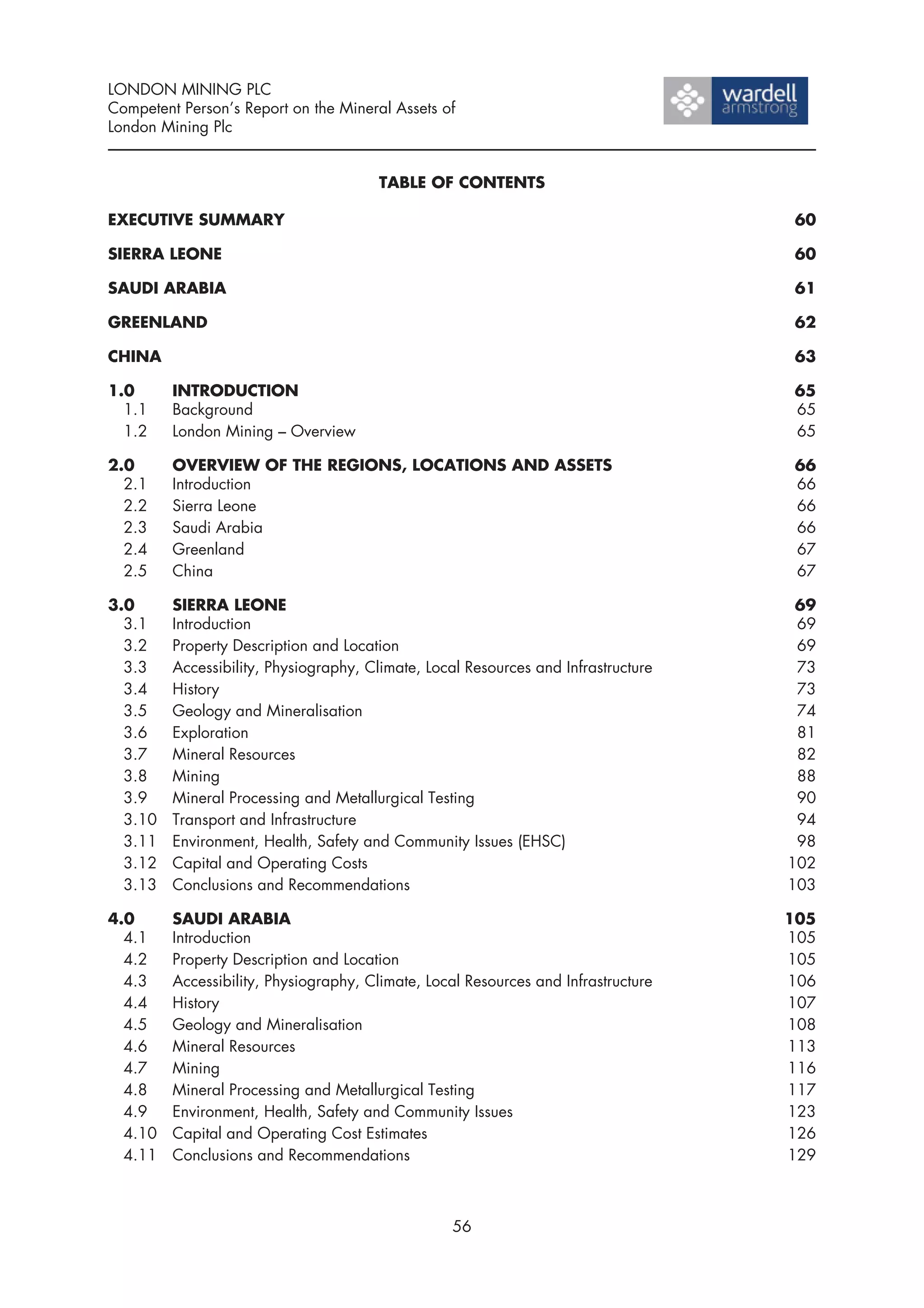 LONDON MINING PLC
Competent Person’s Report on the Mineral Assets of
London Mining Plc


                                       TABLE OF CONTENTS

EXECUTIVE SUMMARY                                                                    60

SIERRA LEONE                                                                         60

SAUDI ARABIA                                                                         61

GREENLAND                                                                            62

CHINA                                                                                63

1.0      INTRODUCTION                                                               65
  1.1    Background                                                                 65
  1.2    London Mining – Overview                                                   65

2.0      OVERVIEW OF THE REGIONS, LOCATIONS AND ASSETS                               66
  2.1    Introduction                                                                66
  2.2    Sierra Leone                                                                66
  2.3    Saudi Arabia                                                                66
  2.4    Greenland                                                                   67
  2.5    China                                                                       67

3.0      SIERRA LEONE                                                                69
  3.1    Introduction                                                                69
  3.2    Property Description and Location                                           69
  3.3    Accessibility, Physiography, Climate, Local Resources and Infrastructure    73
  3.4    History                                                                     73
  3.5    Geology and Mineralisation                                                  74
  3.6    Exploration                                                                 81
  3.7    Mineral Resources                                                           82
  3.8    Mining                                                                      88
  3.9    Mineral Processing and Metallurgical Testing                                90
  3.10   Transport and Infrastructure                                                94
  3.11   Environment, Health, Safety and Community Issues (EHSC)                     98
  3.12   Capital and Operating Costs                                                102
  3.13   Conclusions and Recommendations                                            103

4.0      SAUDI ARABIA                                                               105
  4.1    Introduction                                                               105
  4.2    Property Description and Location                                          105
  4.3    Accessibility, Physiography, Climate, Local Resources and Infrastructure   106
  4.4    History                                                                    107
  4.5    Geology and Mineralisation                                                 108
  4.6    Mineral Resources                                                          113
  4.7    Mining                                                                     116
  4.8    Mineral Processing and Metallurgical Testing                               117
  4.9    Environment, Health, Safety and Community Issues                           123
  4.10   Capital and Operating Cost Estimates                                       126
  4.11   Conclusions and Recommendations                                            129



                                                   56
 