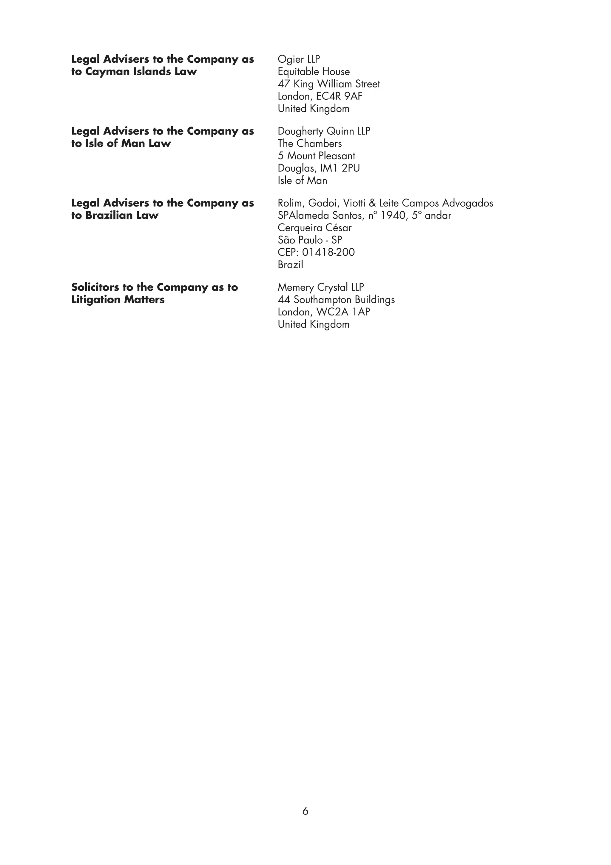 Legal Advisers to the Company as   Ogier LLP
to Cayman Islands Law              Equitable House
                                   47 King William Street
                                   London, EC4R 9AF
                                   United Kingdom

Legal Advisers to the Company as   Dougherty Quinn LLP
to Isle of Man Law                 The Chambers
                                   5 Mount Pleasant
                                   Douglas, IM1 2PU
                                   Isle of Man

Legal Advisers to the Company as   Rolim, Godoi, Viotti & Leite Campos Advogados
to Brazilian Law                   SPAlameda Santos, nº 1940, 5º andar
                                   Cerqueira César
                                   São Paulo - SP
                                   CEP: 01418-200
                                   Brazil

Solicitors to the Company as to    Memery Crystal LLP
Litigation Matters                 44 Southampton Buildings
                                   London, WC2A 1AP
                                   United Kingdom




                                        6
 