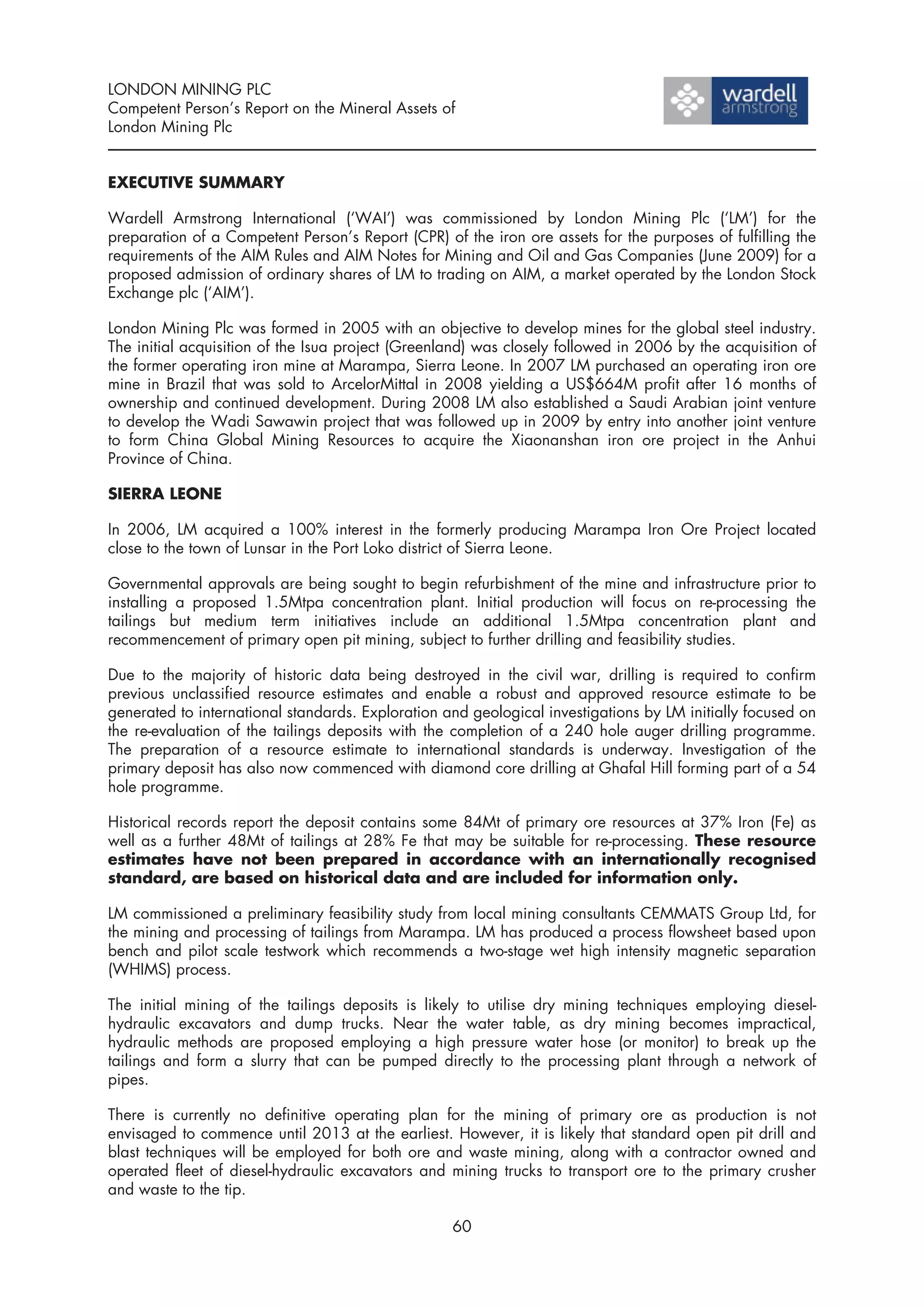 LONDON MINING PLC
Competent Person’s Report on the Mineral Assets of
London Mining Plc


EXECUTIVE SUMMARY

Wardell Armstrong International (‘WAI’) was commissioned by London Mining Plc (‘LM’) for the
preparation of a Competent Person’s Report (CPR) of the iron ore assets for the purposes of fulfilling the
requirements of the AIM Rules and AIM Notes for Mining and Oil and Gas Companies (June 2009) for a
proposed admission of ordinary shares of LM to trading on AIM, a market operated by the London Stock
Exchange plc (‘AIM’).

London Mining Plc was formed in 2005 with an objective to develop mines for the global steel industry.
The initial acquisition of the Isua project (Greenland) was closely followed in 2006 by the acquisition of
the former operating iron mine at Marampa, Sierra Leone. In 2007 LM purchased an operating iron ore
mine in Brazil that was sold to ArcelorMittal in 2008 yielding a US$664M profit after 16 months of
ownership and continued development. During 2008 LM also established a Saudi Arabian joint venture
to develop the Wadi Sawawin project that was followed up in 2009 by entry into another joint venture
to form China Global Mining Resources to acquire the Xiaonanshan iron ore project in the Anhui
Province of China.

SIERRA LEONE

In 2006, LM acquired a 100% interest in the formerly producing Marampa Iron Ore Project located
close to the town of Lunsar in the Port Loko district of Sierra Leone.

Governmental approvals are being sought to begin refurbishment of the mine and infrastructure prior to
installing a proposed 1.5Mtpa concentration plant. Initial production will focus on re-processing the
tailings but medium term initiatives include an additional 1.5Mtpa concentration plant and
recommencement of primary open pit mining, subject to further drilling and feasibility studies.

Due to the majority of historic data being destroyed in the civil war, drilling is required to confirm
previous unclassified resource estimates and enable a robust and approved resource estimate to be
generated to international standards. Exploration and geological investigations by LM initially focused on
the re-evaluation of the tailings deposits with the completion of a 240 hole auger drilling programme.
The preparation of a resource estimate to international standards is underway. Investigation of the
primary deposit has also now commenced with diamond core drilling at Ghafal Hill forming part of a 54
hole programme.

Historical records report the deposit contains some 84Mt of primary ore resources at 37% Iron (Fe) as
well as a further 48Mt of tailings at 28% Fe that may be suitable for re-processing. These resource
estimates have not been prepared in accordance with an internationally recognised
standard, are based on historical data and are included for information only.

LM commissioned a preliminary feasibility study from local mining consultants CEMMATS Group Ltd, for
the mining and processing of tailings from Marampa. LM has produced a process flowsheet based upon
bench and pilot scale testwork which recommends a two-stage wet high intensity magnetic separation
(WHIMS) process.

The initial mining of the tailings deposits is likely to utilise dry mining techniques employing diesel-
hydraulic excavators and dump trucks. Near the water table, as dry mining becomes impractical,
hydraulic methods are proposed employing a high pressure water hose (or monitor) to break up the
tailings and form a slurry that can be pumped directly to the processing plant through a network of
pipes.

There is currently no definitive operating plan for the mining of primary ore as production is not
envisaged to commence until 2013 at the earliest. However, it is likely that standard open pit drill and
blast techniques will be employed for both ore and waste mining, along with a contractor owned and
operated fleet of diesel-hydraulic excavators and mining trucks to transport ore to the primary crusher
and waste to the tip.

                                                   60
 