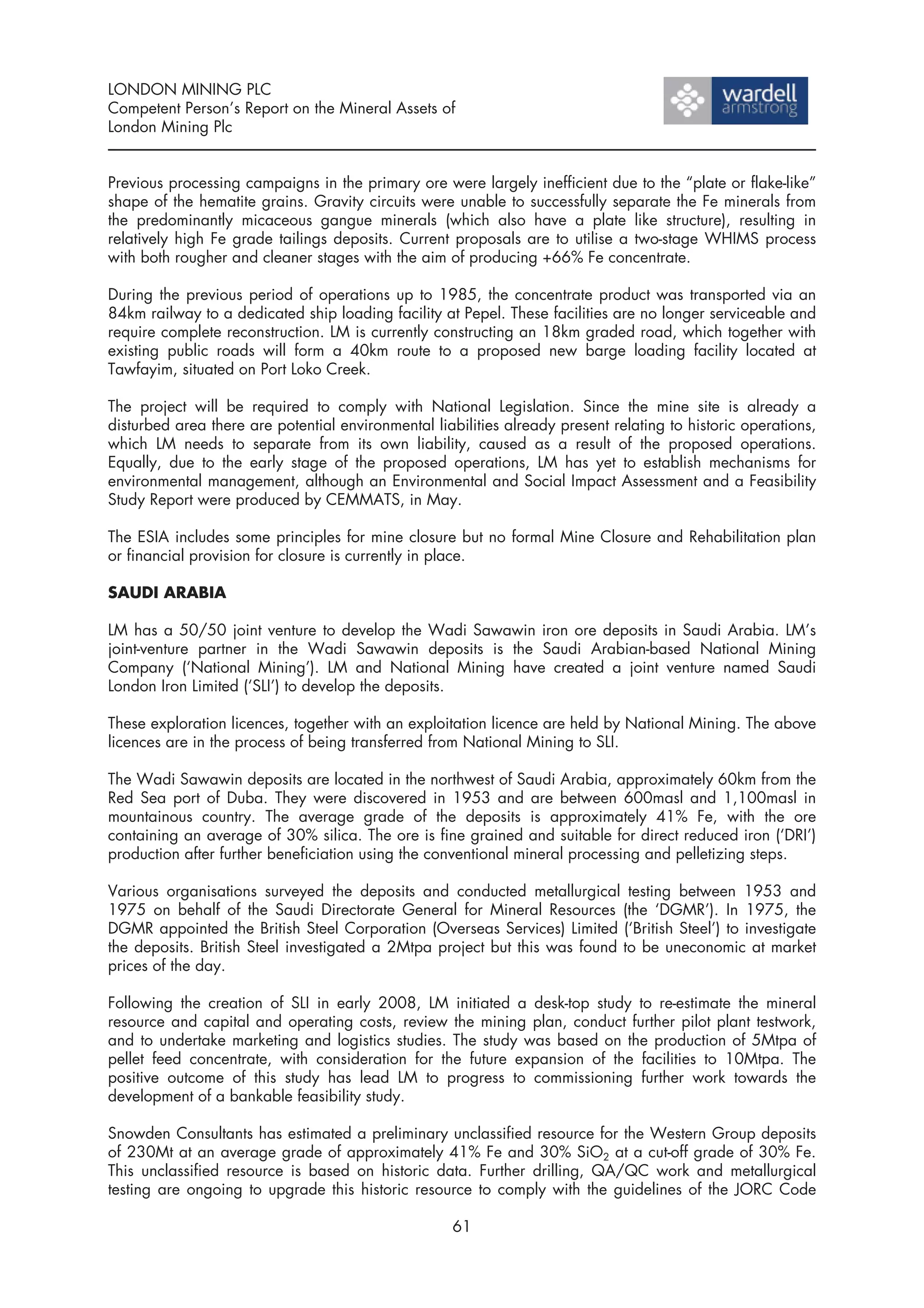 LONDON MINING PLC
Competent Person’s Report on the Mineral Assets of
London Mining Plc


Previous processing campaigns in the primary ore were largely inefficient due to the “plate or flake-like”
shape of the hematite grains. Gravity circuits were unable to successfully separate the Fe minerals from
the predominantly micaceous gangue minerals (which also have a plate like structure), resulting in
relatively high Fe grade tailings deposits. Current proposals are to utilise a two-stage WHIMS process
with both rougher and cleaner stages with the aim of producing +66% Fe concentrate.

During the previous period of operations up to 1985, the concentrate product was transported via an
84km railway to a dedicated ship loading facility at Pepel. These facilities are no longer serviceable and
require complete reconstruction. LM is currently constructing an 18km graded road, which together with
existing public roads will form a 40km route to a proposed new barge loading facility located at
Tawfayim, situated on Port Loko Creek.

The project will be required to comply with National Legislation. Since the mine site is already a
disturbed area there are potential environmental liabilities already present relating to historic operations,
which LM needs to separate from its own liability, caused as a result of the proposed operations.
Equally, due to the early stage of the proposed operations, LM has yet to establish mechanisms for
environmental management, although an Environmental and Social Impact Assessment and a Feasibility
Study Report were produced by CEMMATS, in May.

The ESIA includes some principles for mine closure but no formal Mine Closure and Rehabilitation plan
or financial provision for closure is currently in place.

SAUDI ARABIA

LM has a 50/50 joint venture to develop the Wadi Sawawin iron ore deposits in Saudi Arabia. LM’s
joint-venture partner in the Wadi Sawawin deposits is the Saudi Arabian-based National Mining
Company (‘National Mining’). LM and National Mining have created a joint venture named Saudi
London Iron Limited (‘SLI’) to develop the deposits.

These exploration licences, together with an exploitation licence are held by National Mining. The above
licences are in the process of being transferred from National Mining to SLI.

The Wadi Sawawin deposits are located in the northwest of Saudi Arabia, approximately 60km from the
Red Sea port of Duba. They were discovered in 1953 and are between 600masl and 1,100masl in
mountainous country. The average grade of the deposits is approximately 41% Fe, with the ore
containing an average of 30% silica. The ore is fine grained and suitable for direct reduced iron (‘DRI’)
production after further beneficiation using the conventional mineral processing and pelletizing steps.

Various organisations surveyed the deposits and conducted metallurgical testing between 1953 and
1975 on behalf of the Saudi Directorate General for Mineral Resources (the ‘DGMR’). In 1975, the
DGMR appointed the British Steel Corporation (Overseas Services) Limited (‘British Steel’) to investigate
the deposits. British Steel investigated a 2Mtpa project but this was found to be uneconomic at market
prices of the day.

Following the creation of SLI in early 2008, LM initiated a desk-top study to re-estimate the mineral
resource and capital and operating costs, review the mining plan, conduct further pilot plant testwork,
and to undertake marketing and logistics studies. The study was based on the production of 5Mtpa of
pellet feed concentrate, with consideration for the future expansion of the facilities to 10Mtpa. The
positive outcome of this study has lead LM to progress to commissioning further work towards the
development of a bankable feasibility study.

Snowden Consultants has estimated a preliminary unclassified resource for the Western Group deposits
of 230Mt at an average grade of approximately 41% Fe and 30% SiO2 at a cut-off grade of 30% Fe.
This unclassified resource is based on historic data. Further drilling, QA/QC work and metallurgical
testing are ongoing to upgrade this historic resource to comply with the guidelines of the JORC Code

                                                     61
 