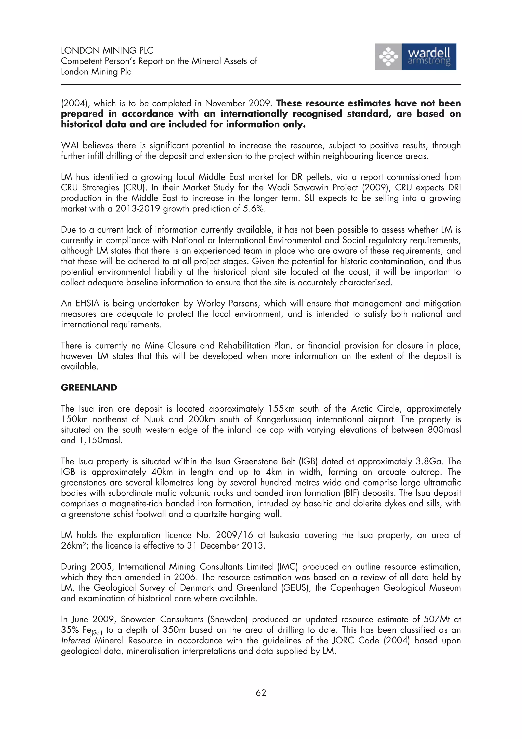 LONDON MINING PLC
Competent Person’s Report on the Mineral Assets of
London Mining Plc


(2004), which is to be completed in November 2009. These resource estimates have not been
prepared in accordance with an internationally recognised standard, are based on
historical data and are included for information only.

WAI believes there is significant potential to increase the resource, subject to positive results, through
further infill drilling of the deposit and extension to the project within neighbouring licence areas.

LM has identified a growing local Middle East market for DR pellets, via a report commissioned from
CRU Strategies (CRU). In their Market Study for the Wadi Sawawin Project (2009), CRU expects DRI
production in the Middle East to increase in the longer term. SLI expects to be selling into a growing
market with a 2013-2019 growth prediction of 5.6%.

Due to a current lack of information currently available, it has not been possible to assess whether LM is
currently in compliance with National or International Environmental and Social regulatory requirements,
although LM states that there is an experienced team in place who are aware of these requirements, and
that these will be adhered to at all project stages. Given the potential for historic contamination, and thus
potential environmental liability at the historical plant site located at the coast, it will be important to
collect adequate baseline information to ensure that the site is accurately characterised.

An EHSIA is being undertaken by Worley Parsons, which will ensure that management and mitigation
measures are adequate to protect the local environment, and is intended to satisfy both national and
international requirements.

There is currently no Mine Closure and Rehabilitation Plan, or financial provision for closure in place,
however LM states that this will be developed when more information on the extent of the deposit is
available.

GREENLAND

The Isua iron ore deposit is located approximately 155km south of the Arctic Circle, approximately
150km northeast of Nuuk and 200km south of Kangerlussuaq international airport. The property is
situated on the south western edge of the inland ice cap with varying elevations of between 800masl
and 1,150masl.

The Isua property is situated within the Isua Greenstone Belt (IGB) dated at approximately 3.8Ga. The
IGB is approximately 40km in length and up to 4km in width, forming an arcuate outcrop. The
greenstones are several kilometres long by several hundred metres wide and comprise large ultramafic
bodies with subordinate mafic volcanic rocks and banded iron formation (BIF) deposits. The Isua deposit
comprises a magnetite-rich banded iron formation, intruded by basaltic and dolerite dykes and sills, with
a greenstone schist footwall and a quartzite hanging wall.

LM holds the exploration licence No. 2009/16 at Isukasia covering the Isua property, an area of
26km2; the licence is effective to 31 December 2013.

During 2005, International Mining Consultants Limited (IMC) produced an outline resource estimation,
which they then amended in 2006. The resource estimation was based on a review of all data held by
LM, the Geological Survey of Denmark and Greenland (GEUS), the Copenhagen Geological Museum
and examination of historical core where available.

In June 2009, Snowden Consultants (Snowden) produced an updated resource estimate of 507Mt at
35% Fe(Sol) to a depth of 350m based on the area of drilling to date. This has been classified as an
Inferred Mineral Resource in accordance with the guidelines of the JORC Code (2004) based upon
geological data, mineralisation interpretations and data supplied by LM.



                                                     62
 