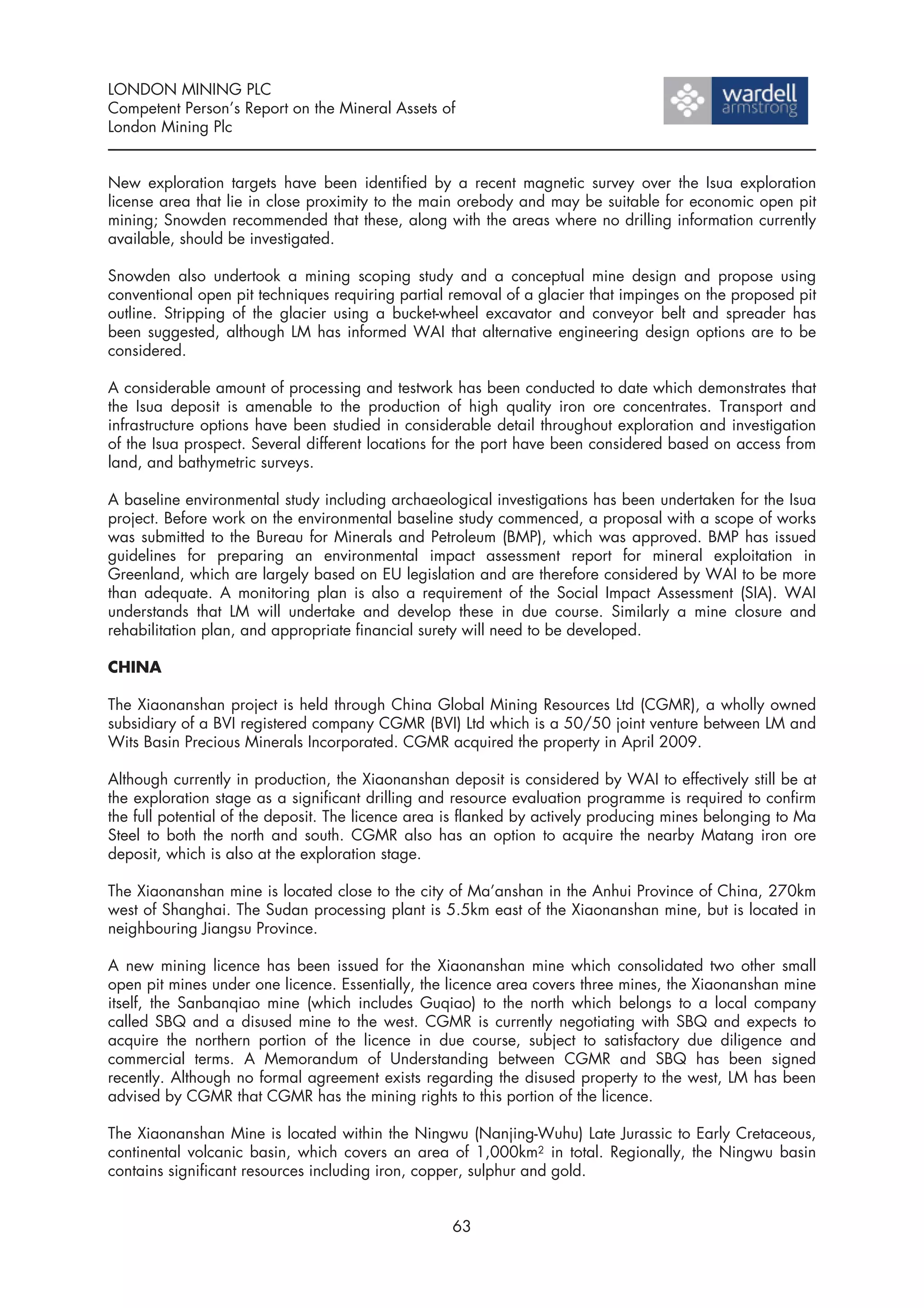 LONDON MINING PLC
Competent Person’s Report on the Mineral Assets of
London Mining Plc


New exploration targets have been identified by a recent magnetic survey over the Isua exploration
license area that lie in close proximity to the main orebody and may be suitable for economic open pit
mining; Snowden recommended that these, along with the areas where no drilling information currently
available, should be investigated.

Snowden also undertook a mining scoping study and a conceptual mine design and propose using
conventional open pit techniques requiring partial removal of a glacier that impinges on the proposed pit
outline. Stripping of the glacier using a bucket-wheel excavator and conveyor belt and spreader has
been suggested, although LM has informed WAI that alternative engineering design options are to be
considered.

A considerable amount of processing and testwork has been conducted to date which demonstrates that
the Isua deposit is amenable to the production of high quality iron ore concentrates. Transport and
infrastructure options have been studied in considerable detail throughout exploration and investigation
of the Isua prospect. Several different locations for the port have been considered based on access from
land, and bathymetric surveys.

A baseline environmental study including archaeological investigations has been undertaken for the Isua
project. Before work on the environmental baseline study commenced, a proposal with a scope of works
was submitted to the Bureau for Minerals and Petroleum (BMP), which was approved. BMP has issued
guidelines for preparing an environmental impact assessment report for mineral exploitation in
Greenland, which are largely based on EU legislation and are therefore considered by WAI to be more
than adequate. A monitoring plan is also a requirement of the Social Impact Assessment (SIA). WAI
understands that LM will undertake and develop these in due course. Similarly a mine closure and
rehabilitation plan, and appropriate financial surety will need to be developed.

CHINA

The Xiaonanshan project is held through China Global Mining Resources Ltd (CGMR), a wholly owned
subsidiary of a BVI registered company CGMR (BVI) Ltd which is a 50/50 joint venture between LM and
Wits Basin Precious Minerals Incorporated. CGMR acquired the property in April 2009.

Although currently in production, the Xiaonanshan deposit is considered by WAI to effectively still be at
the exploration stage as a significant drilling and resource evaluation programme is required to confirm
the full potential of the deposit. The licence area is flanked by actively producing mines belonging to Ma
Steel to both the north and south. CGMR also has an option to acquire the nearby Matang iron ore
deposit, which is also at the exploration stage.

The Xiaonanshan mine is located close to the city of Ma’anshan in the Anhui Province of China, 270km
west of Shanghai. The Sudan processing plant is 5.5km east of the Xiaonanshan mine, but is located in
neighbouring Jiangsu Province.

A new mining licence has been issued for the Xiaonanshan mine which consolidated two other small
open pit mines under one licence. Essentially, the licence area covers three mines, the Xiaonanshan mine
itself, the Sanbanqiao mine (which includes Guqiao) to the north which belongs to a local company
called SBQ and a disused mine to the west. CGMR is currently negotiating with SBQ and expects to
acquire the northern portion of the licence in due course, subject to satisfactory due diligence and
commercial terms. A Memorandum of Understanding between CGMR and SBQ has been signed
recently. Although no formal agreement exists regarding the disused property to the west, LM has been
advised by CGMR that CGMR has the mining rights to this portion of the licence.

The Xiaonanshan Mine is located within the Ningwu (Nanjing-Wuhu) Late Jurassic to Early Cretaceous,
continental volcanic basin, which covers an area of 1,000km2 in total. Regionally, the Ningwu basin
contains significant resources including iron, copper, sulphur and gold.


                                                   63
 