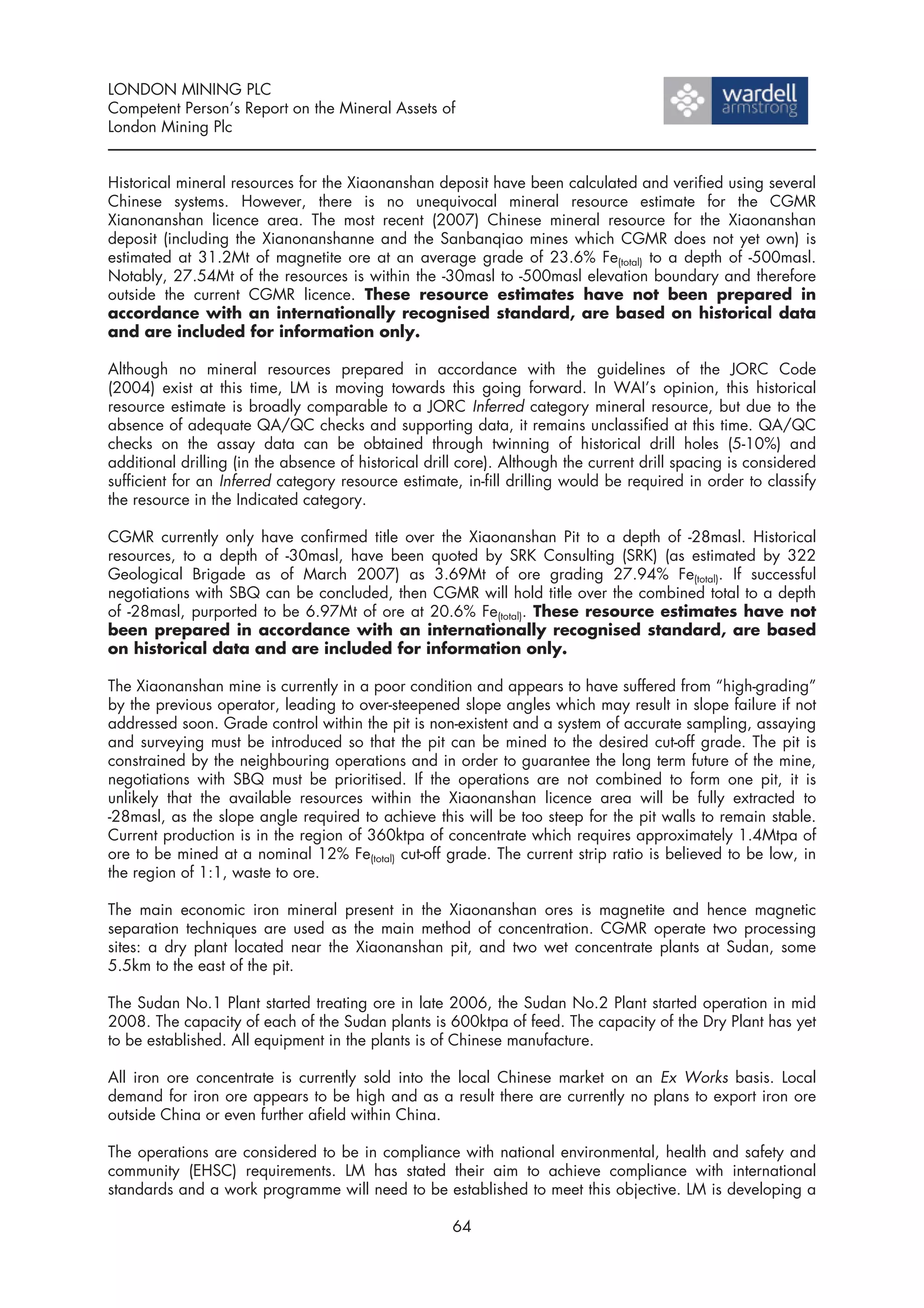 LONDON MINING PLC
Competent Person’s Report on the Mineral Assets of
London Mining Plc


Historical mineral resources for the Xiaonanshan deposit have been calculated and verified using several
Chinese systems. However, there is no unequivocal mineral resource estimate for the CGMR
Xianonanshan licence area. The most recent (2007) Chinese mineral resource for the Xiaonanshan
deposit (including the Xianonanshanne and the Sanbanqiao mines which CGMR does not yet own) is
estimated at 31.2Mt of magnetite ore at an average grade of 23.6% Fe(total) to a depth of -500masl.
Notably, 27.54Mt of the resources is within the -30masl to -500masl elevation boundary and therefore
outside the current CGMR licence. These resource estimates have not been prepared in
accordance with an internationally recognised standard, are based on historical data
and are included for information only.

Although no mineral resources prepared in accordance with the guidelines of the JORC Code
(2004) exist at this time, LM is moving towards this going forward. In WAI’s opinion, this historical
resource estimate is broadly comparable to a JORC Inferred category mineral resource, but due to the
absence of adequate QA/QC checks and supporting data, it remains unclassified at this time. QA/QC
checks on the assay data can be obtained through twinning of historical drill holes (5-10%) and
additional drilling (in the absence of historical drill core). Although the current drill spacing is considered
sufficient for an Inferred category resource estimate, in-fill drilling would be required in order to classify
the resource in the Indicated category.

CGMR currently only have confirmed title over the Xiaonanshan Pit to a depth of -28masl. Historical
resources, to a depth of -30masl, have been quoted by SRK Consulting (SRK) (as estimated by 322
Geological Brigade as of March 2007) as 3.69Mt of ore grading 27.94% Fe(total). If successful
negotiations with SBQ can be concluded, then CGMR will hold title over the combined total to a depth
of -28masl, purported to be 6.97Mt of ore at 20.6% Fe(total). These resource estimates have not
been prepared in accordance with an internationally recognised standard, are based
on historical data and are included for information only.

The Xiaonanshan mine is currently in a poor condition and appears to have suffered from “high-grading”
by the previous operator, leading to over-steepened slope angles which may result in slope failure if not
addressed soon. Grade control within the pit is non-existent and a system of accurate sampling, assaying
and surveying must be introduced so that the pit can be mined to the desired cut-off grade. The pit is
constrained by the neighbouring operations and in order to guarantee the long term future of the mine,
negotiations with SBQ must be prioritised. If the operations are not combined to form one pit, it is
unlikely that the available resources within the Xiaonanshan licence area will be fully extracted to
-28masl, as the slope angle required to achieve this will be too steep for the pit walls to remain stable.
Current production is in the region of 360ktpa of concentrate which requires approximately 1.4Mtpa of
ore to be mined at a nominal 12% Fe(total) cut-off grade. The current strip ratio is believed to be low, in
the region of 1:1, waste to ore.

The main economic iron mineral present in the Xiaonanshan ores is magnetite and hence magnetic
separation techniques are used as the main method of concentration. CGMR operate two processing
sites: a dry plant located near the Xiaonanshan pit, and two wet concentrate plants at Sudan, some
5.5km to the east of the pit.

The Sudan No.1 Plant started treating ore in late 2006, the Sudan No.2 Plant started operation in mid
2008. The capacity of each of the Sudan plants is 600ktpa of feed. The capacity of the Dry Plant has yet
to be established. All equipment in the plants is of Chinese manufacture.

All iron ore concentrate is currently sold into the local Chinese market on an Ex Works basis. Local
demand for iron ore appears to be high and as a result there are currently no plans to export iron ore
outside China or even further afield within China.

The operations are considered to be in compliance with national environmental, health and safety and
community (EHSC) requirements. LM has stated their aim to achieve compliance with international
standards and a work programme will need to be established to meet this objective. LM is developing a

                                                     64
 