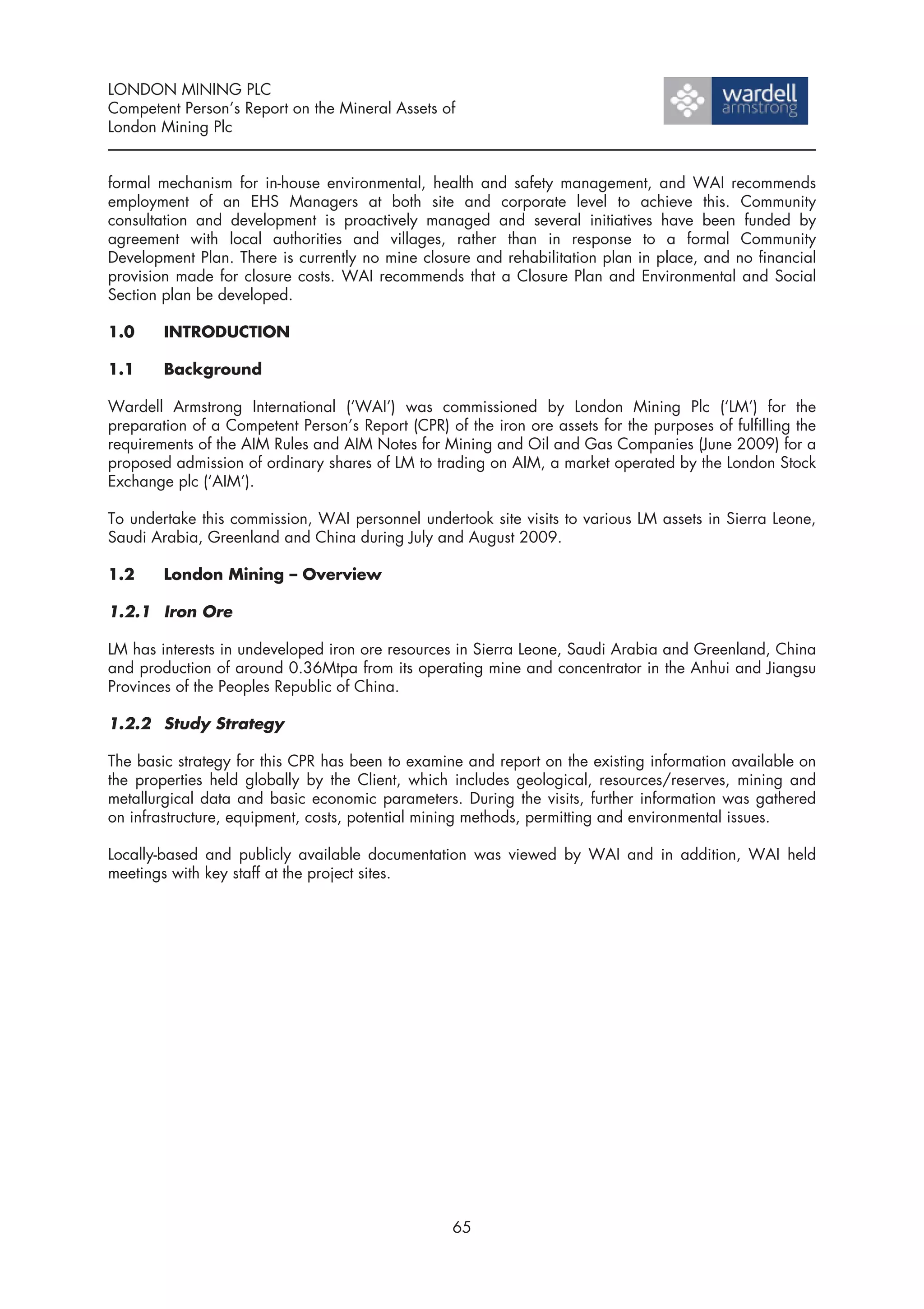 LONDON MINING PLC
Competent Person’s Report on the Mineral Assets of
London Mining Plc


formal mechanism for in-house environmental, health and safety management, and WAI recommends
employment of an EHS Managers at both site and corporate level to achieve this. Community
consultation and development is proactively managed and several initiatives have been funded by
agreement with local authorities and villages, rather than in response to a formal Community
Development Plan. There is currently no mine closure and rehabilitation plan in place, and no financial
provision made for closure costs. WAI recommends that a Closure Plan and Environmental and Social
Section plan be developed.

1.0     INTRODUCTION

1.1     Background

Wardell Armstrong International (‘WAI’) was commissioned by London Mining Plc (‘LM’) for the
preparation of a Competent Person’s Report (CPR) of the iron ore assets for the purposes of fulfilling the
requirements of the AIM Rules and AIM Notes for Mining and Oil and Gas Companies (June 2009) for a
proposed admission of ordinary shares of LM to trading on AIM, a market operated by the London Stock
Exchange plc (‘AIM’).

To undertake this commission, WAI personnel undertook site visits to various LM assets in Sierra Leone,
Saudi Arabia, Greenland and China during July and August 2009.

1.2     London Mining – Overview

1.2.1 Iron Ore

LM has interests in undeveloped iron ore resources in Sierra Leone, Saudi Arabia and Greenland, China
and production of around 0.36Mtpa from its operating mine and concentrator in the Anhui and Jiangsu
Provinces of the Peoples Republic of China.

1.2.2 Study Strategy

The basic strategy for this CPR has been to examine and report on the existing information available on
the properties held globally by the Client, which includes geological, resources/reserves, mining and
metallurgical data and basic economic parameters. During the visits, further information was gathered
on infrastructure, equipment, costs, potential mining methods, permitting and environmental issues.

Locally-based and publicly available documentation was viewed by WAI and in addition, WAI held
meetings with key staff at the project sites.




                                                   65
 