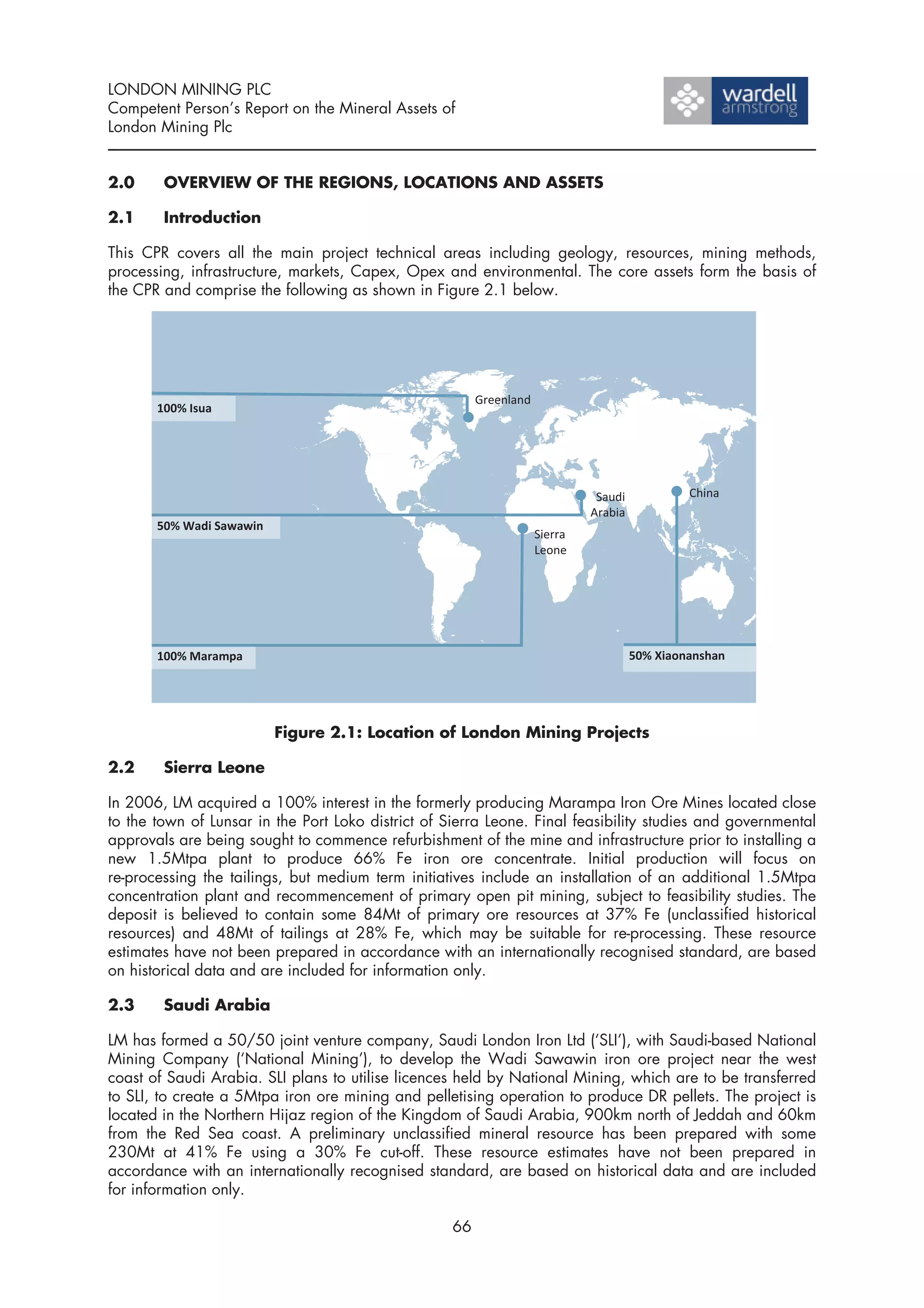 LONDON MINING PLC
Competent Person’s Report on the Mineral Assets of
London Mining Plc


2.0     OVERVIEW OF THE REGIONS, LOCATIONS AND ASSETS

2.1     Introduction

This CPR covers all the main project technical areas including geology, resources, mining methods,
processing, infrastructure, markets, Capex, Opex and environmental. The core assets form the basis of
the CPR and comprise the following as shown in Figure 2.1 below.




                         Figure 2.1: Location of London Mining Projects

2.2     Sierra Leone

In 2006, LM acquired a 100% interest in the formerly producing Marampa Iron Ore Mines located close
to the town of Lunsar in the Port Loko district of Sierra Leone. Final feasibility studies and governmental
approvals are being sought to commence refurbishment of the mine and infrastructure prior to installing a
new 1.5Mtpa plant to produce 66% Fe iron ore concentrate. Initial production will focus on
re-processing the tailings, but medium term initiatives include an installation of an additional 1.5Mtpa
concentration plant and recommencement of primary open pit mining, subject to feasibility studies. The
deposit is believed to contain some 84Mt of primary ore resources at 37% Fe (unclassified historical
resources) and 48Mt of tailings at 28% Fe, which may be suitable for re-processing. These resource
estimates have not been prepared in accordance with an internationally recognised standard, are based
on historical data and are included for information only.

2.3     Saudi Arabia

LM has formed a 50/50 joint venture company, Saudi London Iron Ltd (‘SLI’), with Saudi-based National
Mining Company (‘National Mining’), to develop the Wadi Sawawin iron ore project near the west
coast of Saudi Arabia. SLI plans to utilise licences held by National Mining, which are to be transferred
to SLI, to create a 5Mtpa iron ore mining and pelletising operation to produce DR pellets. The project is
located in the Northern Hijaz region of the Kingdom of Saudi Arabia, 900km north of Jeddah and 60km
from the Red Sea coast. A preliminary unclassified mineral resource has been prepared with some
230Mt at 41% Fe using a 30% Fe cut-off. These resource estimates have not been prepared in
accordance with an internationally recognised standard, are based on historical data and are included
for information only.

                                                    66
 