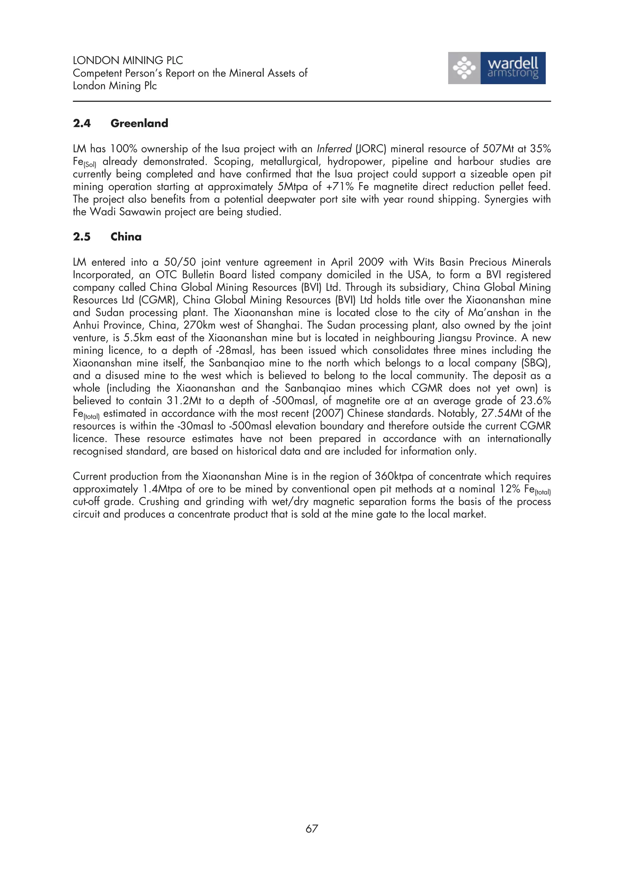 LONDON MINING PLC
Competent Person’s Report on the Mineral Assets of
London Mining Plc


2.4     Greenland

LM has 100% ownership of the Isua project with an Inferred (JORC) mineral resource of 507Mt at 35%
Fe(Sol) already demonstrated. Scoping, metallurgical, hydropower, pipeline and harbour studies are
currently being completed and have confirmed that the Isua project could support a sizeable open pit
mining operation starting at approximately 5Mtpa of +71% Fe magnetite direct reduction pellet feed.
The project also benefits from a potential deepwater port site with year round shipping. Synergies with
the Wadi Sawawin project are being studied.

2.5     China

LM entered into a 50/50 joint venture agreement in April 2009 with Wits Basin Precious Minerals
Incorporated, an OTC Bulletin Board listed company domiciled in the USA, to form a BVI registered
company called China Global Mining Resources (BVI) Ltd. Through its subsidiary, China Global Mining
Resources Ltd (CGMR), China Global Mining Resources (BVI) Ltd holds title over the Xiaonanshan mine
and Sudan processing plant. The Xiaonanshan mine is located close to the city of Ma’anshan in the
Anhui Province, China, 270km west of Shanghai. The Sudan processing plant, also owned by the joint
venture, is 5.5km east of the Xiaonanshan mine but is located in neighbouring Jiangsu Province. A new
mining licence, to a depth of -28masl, has been issued which consolidates three mines including the
Xiaonanshan mine itself, the Sanbanqiao mine to the north which belongs to a local company (SBQ),
and a disused mine to the west which is believed to belong to the local community. The deposit as a
whole (including the Xiaonanshan and the Sanbanqiao mines which CGMR does not yet own) is
believed to contain 31.2Mt to a depth of -500masl, of magnetite ore at an average grade of 23.6%
Fe(total) estimated in accordance with the most recent (2007) Chinese standards. Notably, 27.54Mt of the
resources is within the -30masl to -500masl elevation boundary and therefore outside the current CGMR
licence. These resource estimates have not been prepared in accordance with an internationally
recognised standard, are based on historical data and are included for information only.

Current production from the Xiaonanshan Mine is in the region of 360ktpa of concentrate which requires
approximately 1.4Mtpa of ore to be mined by conventional open pit methods at a nominal 12% Fe(total)
cut-off grade. Crushing and grinding with wet/dry magnetic separation forms the basis of the process
circuit and produces a concentrate product that is sold at the mine gate to the local market.




                                                  67
 