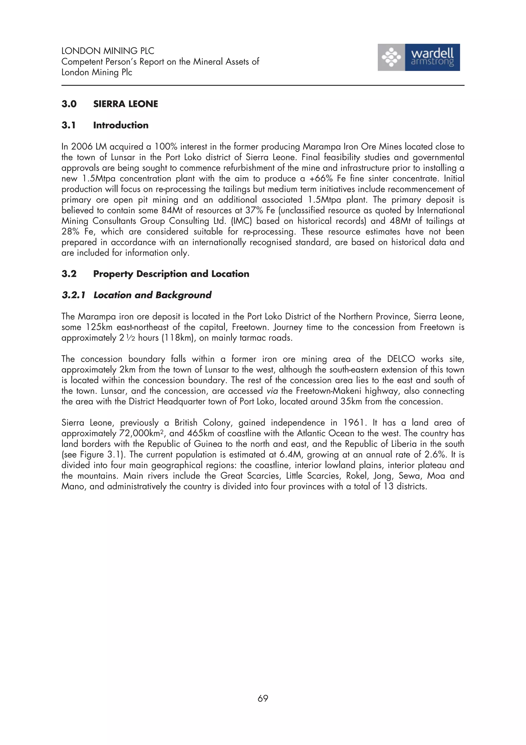 LONDON MINING PLC
Competent Person’s Report on the Mineral Assets of
London Mining Plc


3.0     SIERRA LEONE

3.1     Introduction

In 2006 LM acquired a 100% interest in the former producing Marampa Iron Ore Mines located close to
the town of Lunsar in the Port Loko district of Sierra Leone. Final feasibility studies and governmental
approvals are being sought to commence refurbishment of the mine and infrastructure prior to installing a
new 1.5Mtpa concentration plant with the aim to produce a +66% Fe fine sinter concentrate. Initial
production will focus on re-processing the tailings but medium term initiatives include recommencement of
primary ore open pit mining and an additional associated 1.5Mtpa plant. The primary deposit is
believed to contain some 84Mt of resources at 37% Fe (unclassified resource as quoted by International
Mining Consultants Group Consulting Ltd. (IMC) based on historical records) and 48Mt of tailings at
28% Fe, which are considered suitable for re-processing. These resource estimates have not been
prepared in accordance with an internationally recognised standard, are based on historical data and
are included for information only.

3.2     Property Description and Location

3.2.1 Location and Background

The Marampa iron ore deposit is located in the Port Loko District of the Northern Province, Sierra Leone,
some 125km east-northeast of the capital, Freetown. Journey time to the concession from Freetown is
approximately 2 1⁄ 2 hours (118km), on mainly tarmac roads.

The concession boundary falls within a former iron ore mining area of the DELCO works site,
approximately 2km from the town of Lunsar to the west, although the south-eastern extension of this town
is located within the concession boundary. The rest of the concession area lies to the east and south of
the town. Lunsar, and the concession, are accessed via the Freetown-Makeni highway, also connecting
the area with the District Headquarter town of Port Loko, located around 35km from the concession.

Sierra Leone, previously a British Colony, gained independence in 1961. It has a land area of
approximately 72,000km2, and 465km of coastline with the Atlantic Ocean to the west. The country has
land borders with the Republic of Guinea to the north and east, and the Republic of Liberia in the south
(see Figure 3.1). The current population is estimated at 6.4M, growing at an annual rate of 2.6%. It is
divided into four main geographical regions: the coastline, interior lowland plains, interior plateau and
the mountains. Main rivers include the Great Scarcies, Little Scarcies, Rokel, Jong, Sewa, Moa and
Mano, and administratively the country is divided into four provinces with a total of 13 districts.




                                                   69
 