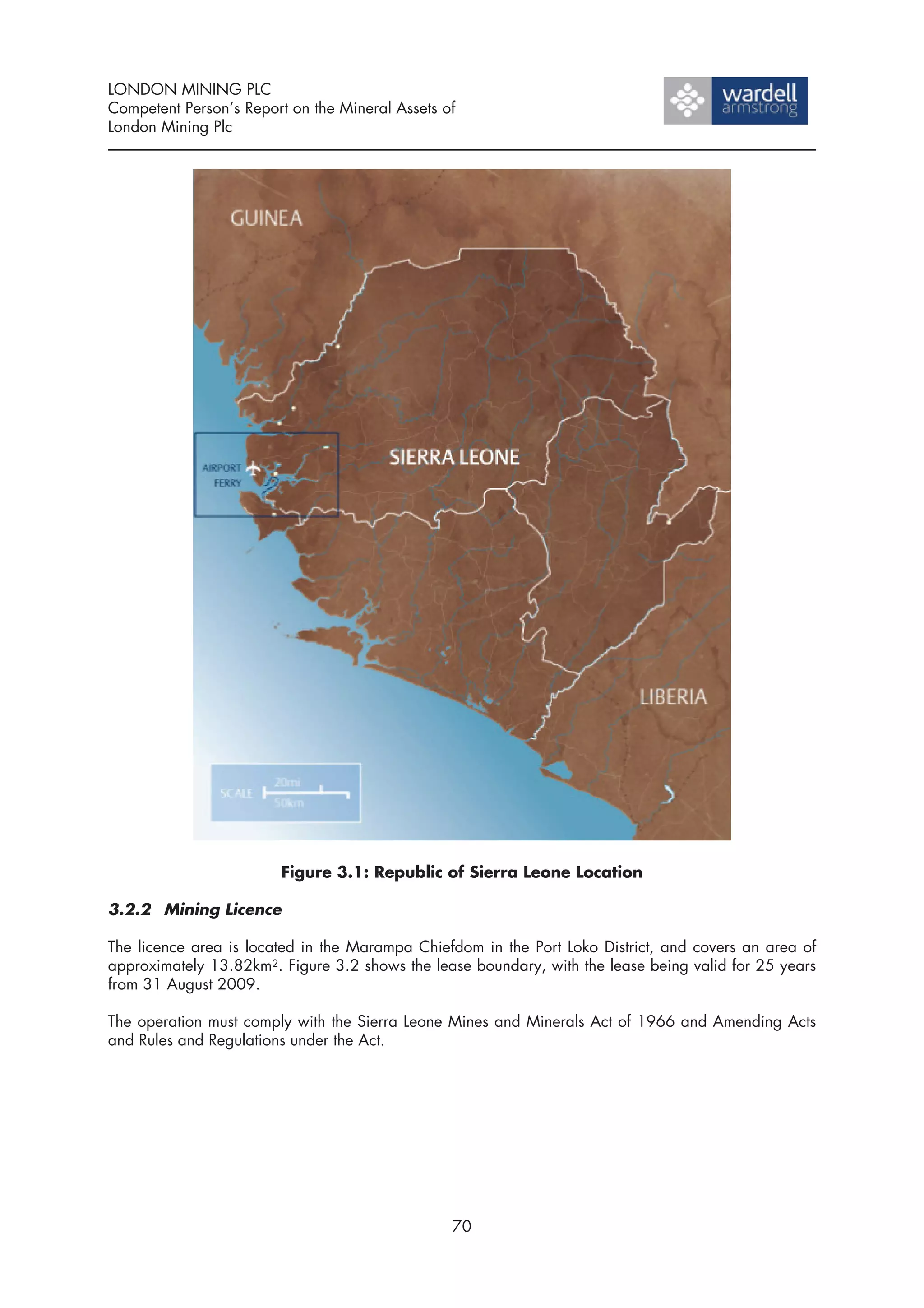 LONDON MINING PLC
Competent Person’s Report on the Mineral Assets of
London Mining Plc




                        Figure 3.1: Republic of Sierra Leone Location

3.2.2 Mining Licence

The licence area is located in the Marampa Chiefdom in the Port Loko District, and covers an area of
approximately 13.82km2. Figure 3.2 shows the lease boundary, with the lease being valid for 25 years
from 31 August 2009.

The operation must comply with the Sierra Leone Mines and Minerals Act of 1966 and Amending Acts
and Rules and Regulations under the Act.




                                                 70
 