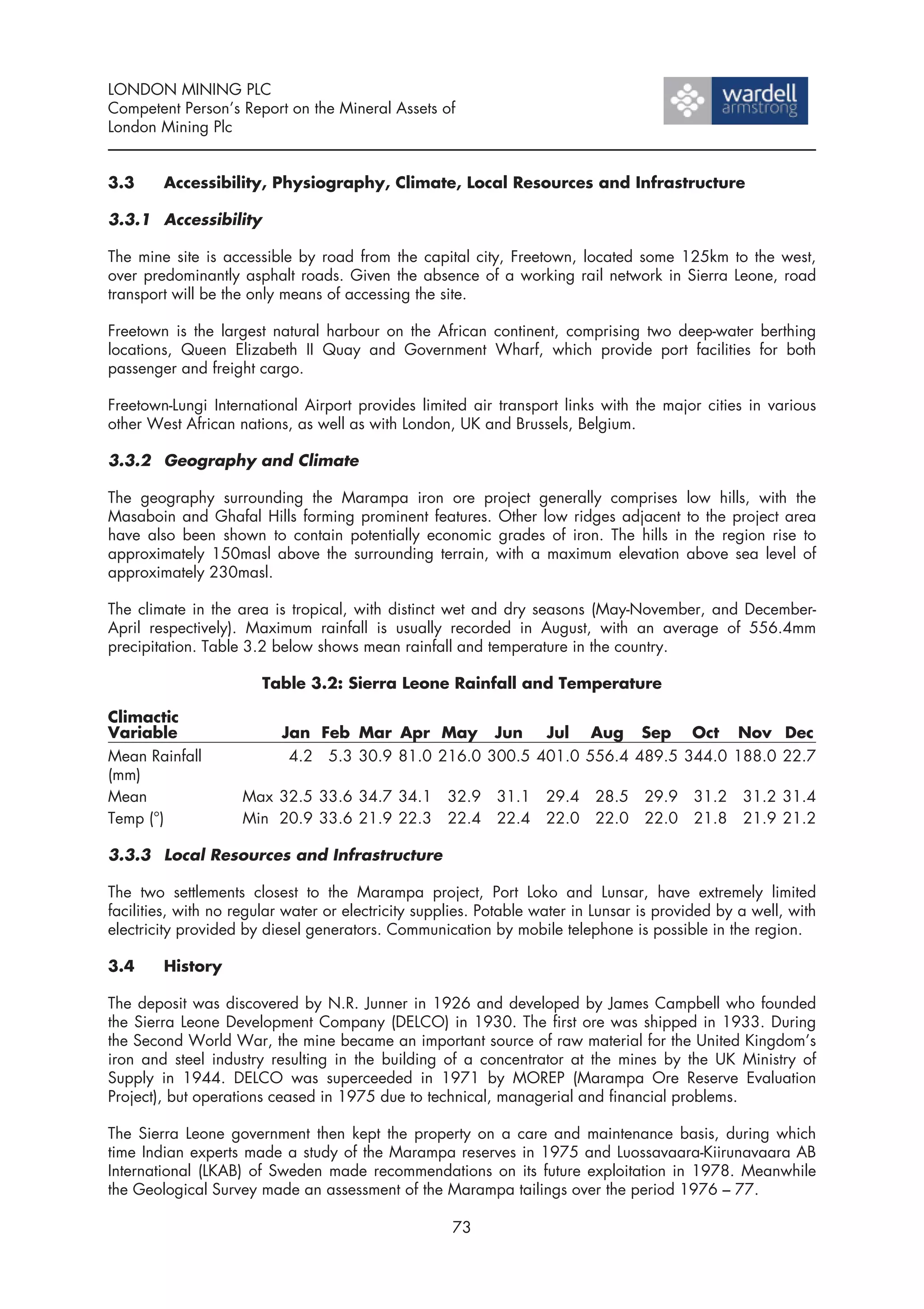LONDON MINING PLC
Competent Person’s Report on the Mineral Assets of
London Mining Plc


3.3     Accessibility, Physiography, Climate, Local Resources and Infrastructure

3.3.1 Accessibility

The mine site is accessible by road from the capital city, Freetown, located some 125km to the west,
over predominantly asphalt roads. Given the absence of a working rail network in Sierra Leone, road
transport will be the only means of accessing the site.

Freetown is the largest natural harbour on the African continent, comprising two deep-water berthing
locations, Queen Elizabeth II Quay and Government Wharf, which provide port facilities for both
passenger and freight cargo.

Freetown-Lungi International Airport provides limited air transport links with the major cities in various
other West African nations, as well as with London, UK and Brussels, Belgium.

3.3.2 Geography and Climate

The geography surrounding the Marampa iron ore project generally comprises low hills, with the
Masaboin and Ghafal Hills forming prominent features. Other low ridges adjacent to the project area
have also been shown to contain potentially economic grades of iron. The hills in the region rise to
approximately 150masl above the surrounding terrain, with a maximum elevation above sea level of
approximately 230masl.

The climate in the area is tropical, with distinct wet and dry seasons (May-November, and December-
April respectively). Maximum rainfall is usually recorded in August, with an average of 556.4mm
precipitation. Table 3.2 below shows mean rainfall and temperature in the country.

                       Table 3.2: Sierra Leone Rainfall and Temperature

Climactic
Variable                   Jan Feb Mar Apr May Jun         Jul Aug Sep Oct Nov Dec
Mean Rainfall               4.2 5.3 30.9 81.0 216.0 300.5 401.0 556.4 489.5 344.0 188.0 22.7
(mm)
Mean                Max 32.5 33.6 34.7 34.1         32.9    31.1    29.4   28.5    29.9   31.2    31.2 31.4
Temp (°)            Min 20.9 33.6 21.9 22.3         22.4    22.4    22.0   22.0    22.0   21.8    21.9 21.2

3.3.3 Local Resources and Infrastructure

The two settlements closest to the Marampa project, Port Loko and Lunsar, have extremely limited
facilities, with no regular water or electricity supplies. Potable water in Lunsar is provided by a well, with
electricity provided by diesel generators. Communication by mobile telephone is possible in the region.

3.4     History

The deposit was discovered by N.R. Junner in 1926 and developed by James Campbell who founded
the Sierra Leone Development Company (DELCO) in 1930. The first ore was shipped in 1933. During
the Second World War, the mine became an important source of raw material for the United Kingdom’s
iron and steel industry resulting in the building of a concentrator at the mines by the UK Ministry of
Supply in 1944. DELCO was superceeded in 1971 by MOREP (Marampa Ore Reserve Evaluation
Project), but operations ceased in 1975 due to technical, managerial and financial problems.

The Sierra Leone government then kept the property on a care and maintenance basis, during which
time Indian experts made a study of the Marampa reserves in 1975 and Luossavaara-Kiirunavaara AB
International (LKAB) of Sweden made recommendations on its future exploitation in 1978. Meanwhile
the Geological Survey made an assessment of the Marampa tailings over the period 1976 – 77.

                                                     73
 