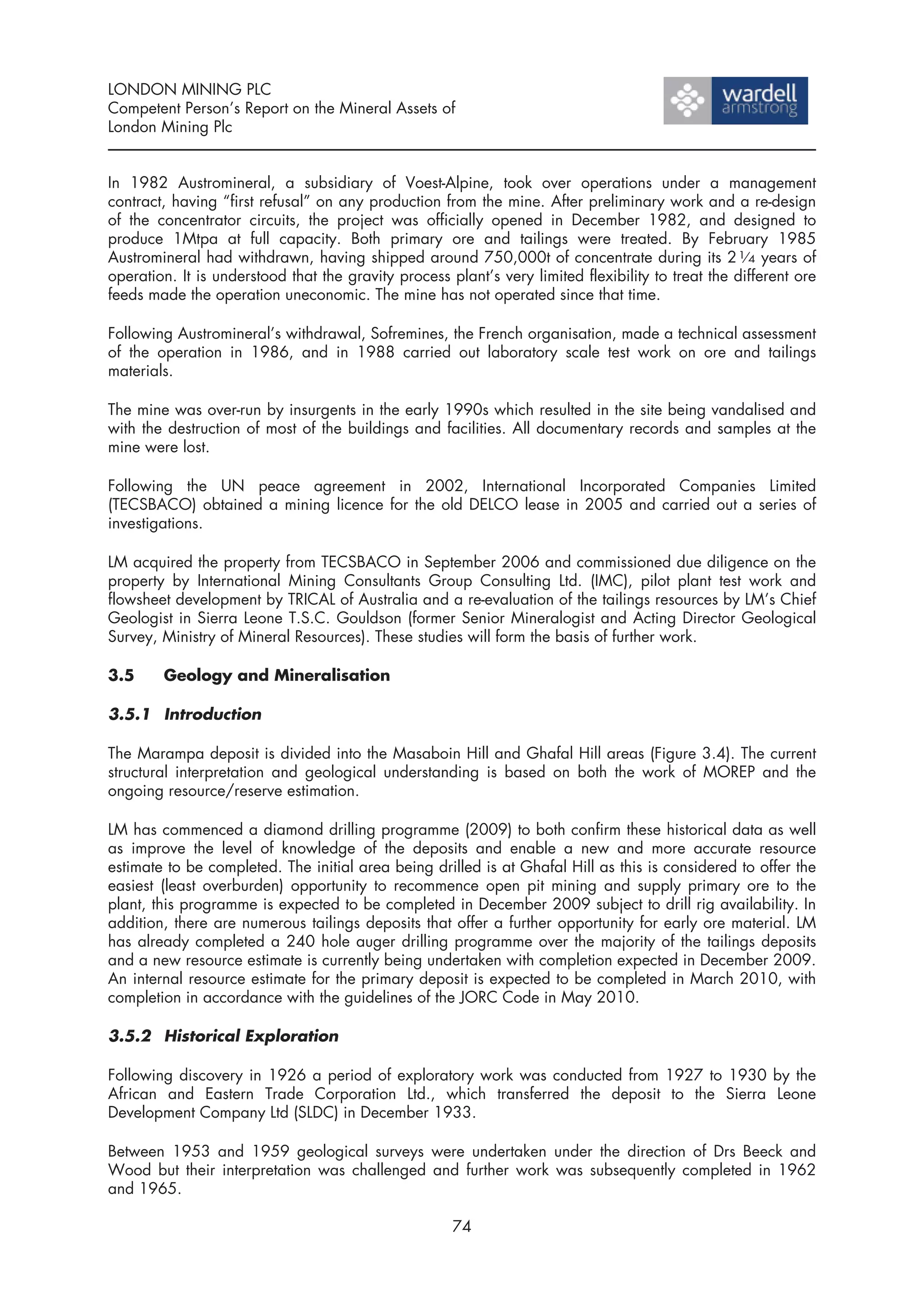 LONDON MINING PLC
Competent Person’s Report on the Mineral Assets of
London Mining Plc


In 1982 Austromineral, a subsidiary of Voest-Alpine, took over operations under a management
contract, having “first refusal” on any production from the mine. After preliminary work and a re-design
of the concentrator circuits, the project was officially opened in December 1982, and designed to
produce 1Mtpa at full capacity. Both primary ore and tailings were treated. By February 1985
Austromineral had withdrawn, having shipped around 750,000t of concentrate during its 2 1⁄ 4 years of
operation. It is understood that the gravity process plant’s very limited flexibility to treat the different ore
feeds made the operation uneconomic. The mine has not operated since that time.

Following Austromineral’s withdrawal, Sofremines, the French organisation, made a technical assessment
of the operation in 1986, and in 1988 carried out laboratory scale test work on ore and tailings
materials.

The mine was over-run by insurgents in the early 1990s which resulted in the site being vandalised and
with the destruction of most of the buildings and facilities. All documentary records and samples at the
mine were lost.

Following the UN peace agreement in 2002, International Incorporated Companies Limited
(TECSBACO) obtained a mining licence for the old DELCO lease in 2005 and carried out a series of
investigations.

LM acquired the property from TECSBACO in September 2006 and commissioned due diligence on the
property by International Mining Consultants Group Consulting Ltd. (IMC), pilot plant test work and
flowsheet development by TRICAL of Australia and a re-evaluation of the tailings resources by LM’s Chief
Geologist in Sierra Leone T.S.C. Gouldson (former Senior Mineralogist and Acting Director Geological
Survey, Ministry of Mineral Resources). These studies will form the basis of further work.

3.5     Geology and Mineralisation

3.5.1 Introduction

The Marampa deposit is divided into the Masaboin Hill and Ghafal Hill areas (Figure 3.4). The current
structural interpretation and geological understanding is based on both the work of MOREP and the
ongoing resource/reserve estimation.

LM has commenced a diamond drilling programme (2009) to both confirm these historical data as well
as improve the level of knowledge of the deposits and enable a new and more accurate resource
estimate to be completed. The initial area being drilled is at Ghafal Hill as this is considered to offer the
easiest (least overburden) opportunity to recommence open pit mining and supply primary ore to the
plant, this programme is expected to be completed in December 2009 subject to drill rig availability. In
addition, there are numerous tailings deposits that offer a further opportunity for early ore material. LM
has already completed a 240 hole auger drilling programme over the majority of the tailings deposits
and a new resource estimate is currently being undertaken with completion expected in December 2009.
An internal resource estimate for the primary deposit is expected to be completed in March 2010, with
completion in accordance with the guidelines of the JORC Code in May 2010.

3.5.2 Historical Exploration

Following discovery in 1926 a period of exploratory work was conducted from 1927 to 1930 by the
African and Eastern Trade Corporation Ltd., which transferred the deposit to the Sierra Leone
Development Company Ltd (SLDC) in December 1933.

Between 1953 and 1959 geological surveys were undertaken under the direction of Drs Beeck and
Wood but their interpretation was challenged and further work was subsequently completed in 1962
and 1965.

                                                      74
 
