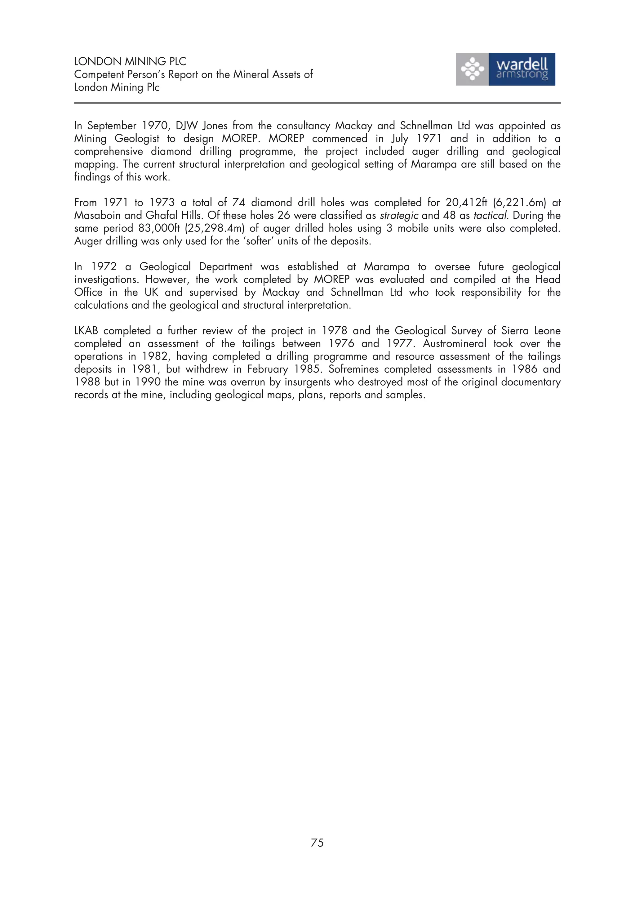 LONDON MINING PLC
Competent Person’s Report on the Mineral Assets of
London Mining Plc


In September 1970, DJW Jones from the consultancy Mackay and Schnellman Ltd was appointed as
Mining Geologist to design MOREP. MOREP commenced in July 1971 and in addition to a
comprehensive diamond drilling programme, the project included auger drilling and geological
mapping. The current structural interpretation and geological setting of Marampa are still based on the
findings of this work.

From 1971 to 1973 a total of 74 diamond drill holes was completed for 20,412ft (6,221.6m) at
Masaboin and Ghafal Hills. Of these holes 26 were classified as strategic and 48 as tactical. During the
same period 83,000ft (25,298.4m) of auger drilled holes using 3 mobile units were also completed.
Auger drilling was only used for the ‘softer’ units of the deposits.

In 1972 a Geological Department was established at Marampa to oversee future geological
investigations. However, the work completed by MOREP was evaluated and compiled at the Head
Office in the UK and supervised by Mackay and Schnellman Ltd who took responsibility for the
calculations and the geological and structural interpretation.

LKAB completed a further review of the project in 1978 and the Geological Survey of Sierra Leone
completed an assessment of the tailings between 1976 and 1977. Austromineral took over the
operations in 1982, having completed a drilling programme and resource assessment of the tailings
deposits in 1981, but withdrew in February 1985. Sofremines completed assessments in 1986 and
1988 but in 1990 the mine was overrun by insurgents who destroyed most of the original documentary
records at the mine, including geological maps, plans, reports and samples.




                                                  75
 