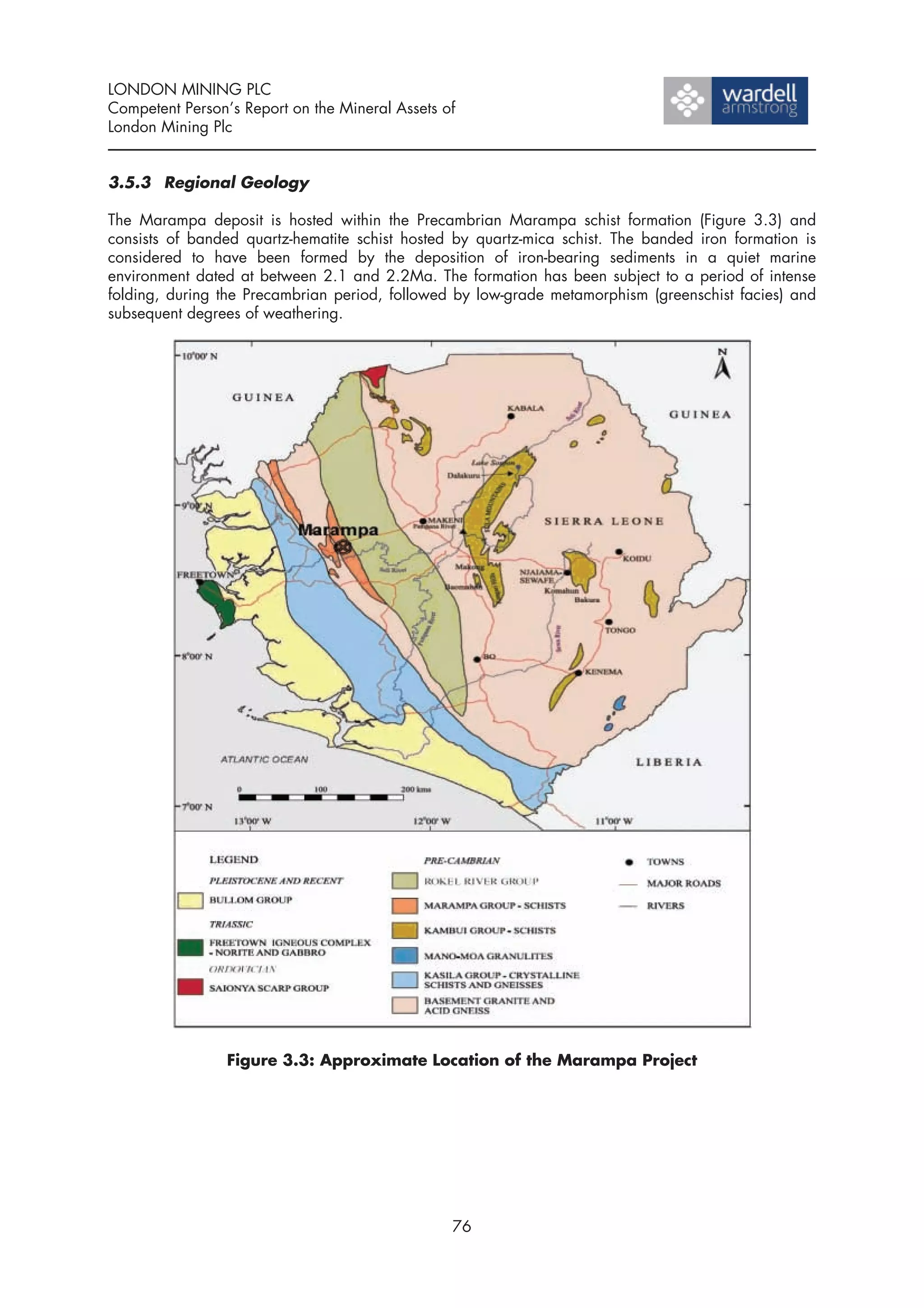 LONDON MINING PLC
Competent Person’s Report on the Mineral Assets of
London Mining Plc


3.5.3 Regional Geology

The Marampa deposit is hosted within the Precambrian Marampa schist formation (Figure 3.3) and
consists of banded quartz-hematite schist hosted by quartz-mica schist. The banded iron formation is
considered to have been formed by the deposition of iron-bearing sediments in a quiet marine
environment dated at between 2.1 and 2.2Ma. The formation has been subject to a period of intense
folding, during the Precambrian period, followed by low-grade metamorphism (greenschist facies) and
subsequent degrees of weathering.




                 Figure 3.3: Approximate Location of the Marampa Project




                                                 76
 