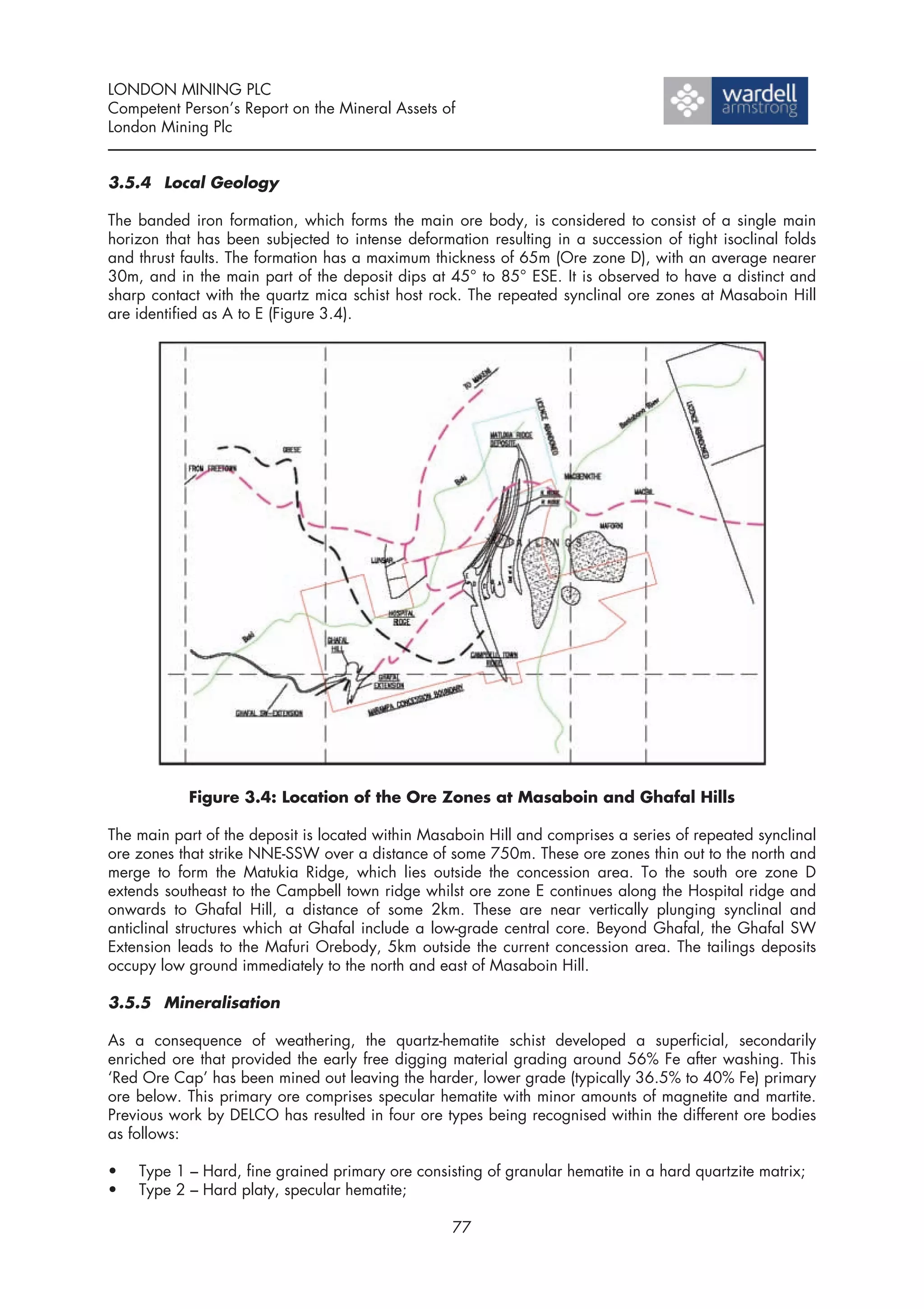 LONDON MINING PLC
Competent Person’s Report on the Mineral Assets of
London Mining Plc


3.5.4 Local Geology

The banded iron formation, which forms the main ore body, is considered to consist of a single main
horizon that has been subjected to intense deformation resulting in a succession of tight isoclinal folds
and thrust faults. The formation has a maximum thickness of 65m (Ore zone D), with an average nearer
30m, and in the main part of the deposit dips at 45° to 85° ESE. It is observed to have a distinct and
sharp contact with the quartz mica schist host rock. The repeated synclinal ore zones at Masaboin Hill
are identified as A to E (Figure 3.4).




            Figure 3.4: Location of the Ore Zones at Masaboin and Ghafal Hills

The main part of the deposit is located within Masaboin Hill and comprises a series of repeated synclinal
ore zones that strike NNE-SSW over a distance of some 750m. These ore zones thin out to the north and
merge to form the Matukia Ridge, which lies outside the concession area. To the south ore zone D
extends southeast to the Campbell town ridge whilst ore zone E continues along the Hospital ridge and
onwards to Ghafal Hill, a distance of some 2km. These are near vertically plunging synclinal and
anticlinal structures which at Ghafal include a low-grade central core. Beyond Ghafal, the Ghafal SW
Extension leads to the Mafuri Orebody, 5km outside the current concession area. The tailings deposits
occupy low ground immediately to the north and east of Masaboin Hill.

3.5.5 Mineralisation

As a consequence of weathering, the quartz-hematite schist developed a superficial, secondarily
enriched ore that provided the early free digging material grading around 56% Fe after washing. This
‘Red Ore Cap’ has been mined out leaving the harder, lower grade (typically 36.5% to 40% Fe) primary
ore below. This primary ore comprises specular hematite with minor amounts of magnetite and martite.
Previous work by DELCO has resulted in four ore types being recognised within the different ore bodies
as follows:

•   Type 1 – Hard, fine grained primary ore consisting of granular hematite in a hard quartzite matrix;
•   Type 2 – Hard platy, specular hematite;

                                                   77
 