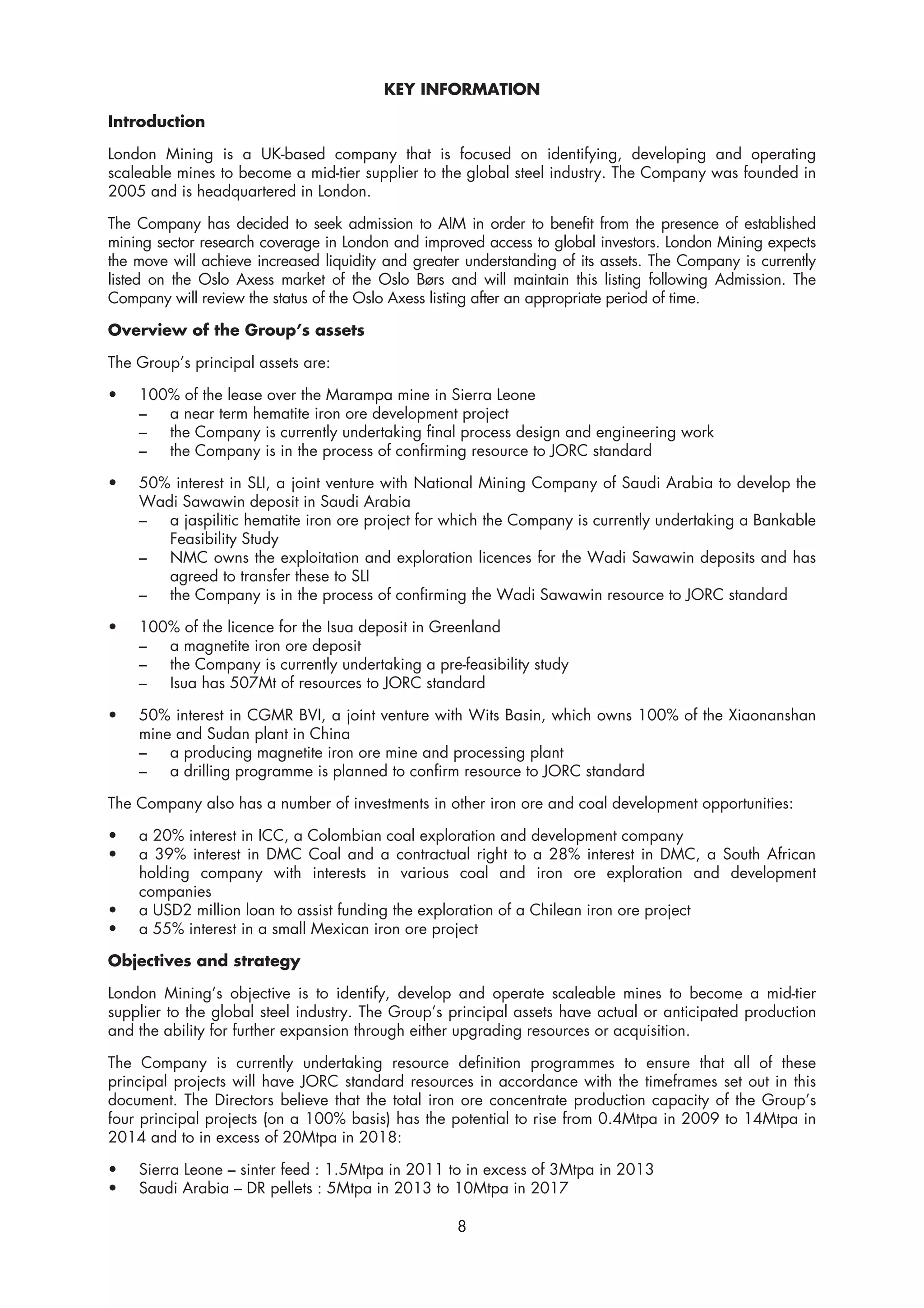KEY INFORMATION

Introduction

London Mining is a UK-based company that is focused on identifying, developing and operating
scaleable mines to become a mid-tier supplier to the global steel industry. The Company was founded in
2005 and is headquartered in London.

The Company has decided to seek admission to AIM in order to benefit from the presence of established
mining sector research coverage in London and improved access to global investors. London Mining expects
the move will achieve increased liquidity and greater understanding of its assets. The Company is currently
listed on the Oslo Axess market of the Oslo Børs and will maintain this listing following Admission. The
Company will review the status of the Oslo Axess listing after an appropriate period of time.

Overview of the Group’s assets

The Group’s principal assets are:

•   100% of the lease over the Marampa mine in Sierra Leone
    –  a near term hematite iron ore development project
    –  the Company is currently undertaking final process design and engineering work
    –  the Company is in the process of confirming resource to JORC standard

•   50% interest in SLI, a joint venture with National Mining Company of Saudi Arabia to develop the
    Wadi Sawawin deposit in Saudi Arabia
    –  a jaspilitic hematite iron ore project for which the Company is currently undertaking a Bankable
       Feasibility Study
    –  NMC owns the exploitation and exploration licences for the Wadi Sawawin deposits and has
       agreed to transfer these to SLI
    –  the Company is in the process of confirming the Wadi Sawawin resource to JORC standard

•   100% of the licence for the Isua deposit in Greenland
    –  a magnetite iron ore deposit
    –  the Company is currently undertaking a pre-feasibility study
    – Isua has 507Mt of resources to JORC standard

•   50% interest in CGMR BVI, a joint venture with Wits Basin, which owns 100% of the Xiaonanshan
    mine and Sudan plant in China
    –   a producing magnetite iron ore mine and processing plant
    –   a drilling programme is planned to confirm resource to JORC standard

The Company also has a number of investments in other iron ore and coal development opportunities:

•   a 20% interest in ICC, a Colombian coal exploration and development company
•   a 39% interest in DMC Coal and a contractual right to a 28% interest in DMC, a South African
    holding company with interests in various coal and iron ore exploration and development
    companies
•   a USD2 million loan to assist funding the exploration of a Chilean iron ore project
•   a 55% interest in a small Mexican iron ore project

Objectives and strategy

London Mining’s objective is to identify, develop and operate scaleable mines to become a mid-tier
supplier to the global steel industry. The Group’s principal assets have actual or anticipated production
and the ability for further expansion through either upgrading resources or acquisition.

The Company is currently undertaking resource definition programmes to ensure that all of these
principal projects will have JORC standard resources in accordance with the timeframes set out in this
document. The Directors believe that the total iron ore concentrate production capacity of the Group’s
four principal projects (on a 100% basis) has the potential to rise from 0.4Mtpa in 2009 to 14Mtpa in
2014 and to in excess of 20Mtpa in 2018:

•   Sierra Leone – sinter feed : 1.5Mtpa in 2011 to in excess of 3Mtpa in 2013
•   Saudi Arabia – DR pellets : 5Mtpa in 2013 to 10Mtpa in 2017

                                                    8
 