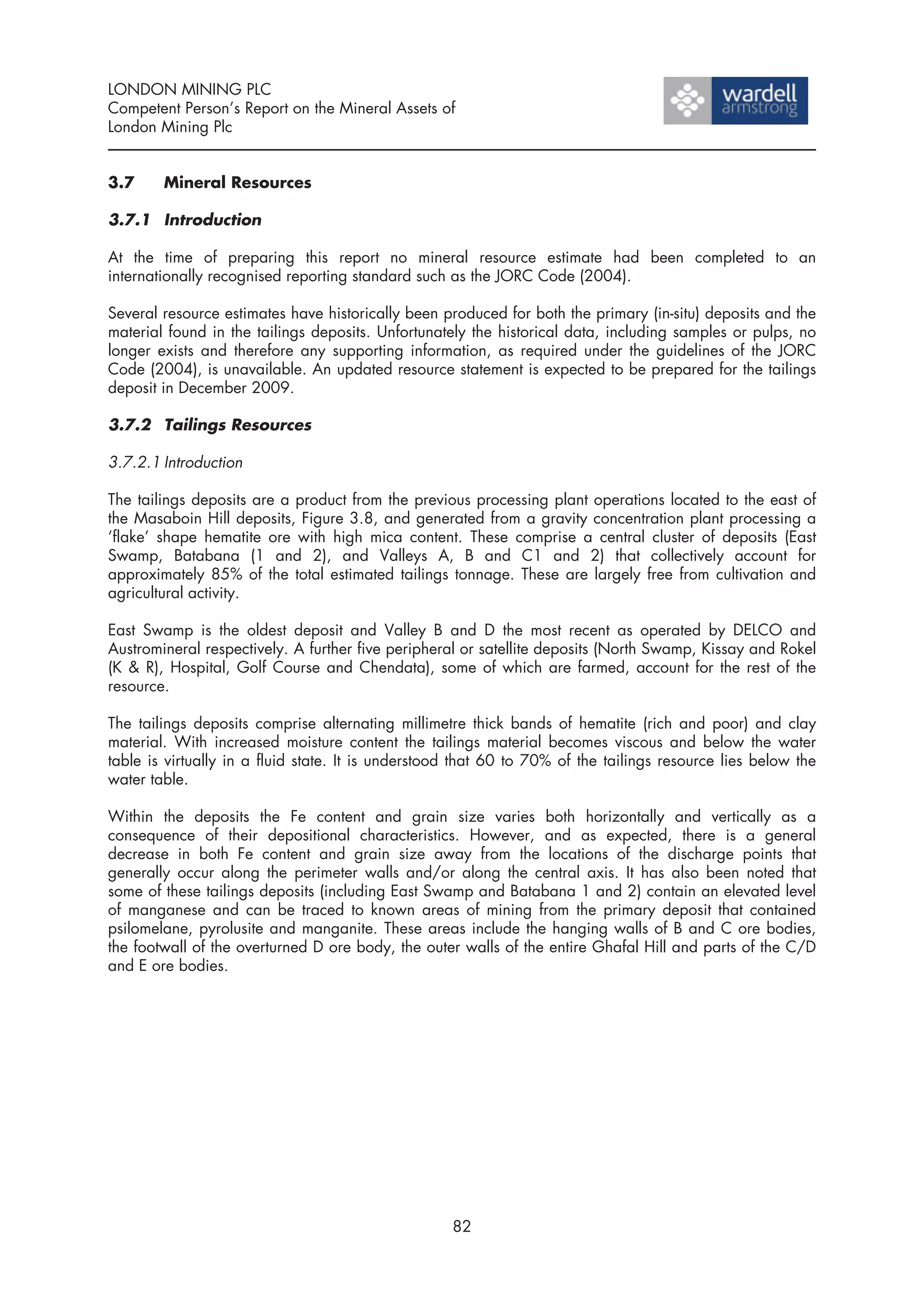 LONDON MINING PLC
Competent Person’s Report on the Mineral Assets of
London Mining Plc


3.7     Mineral Resources

3.7.1 Introduction

At the time of preparing this report no mineral resource estimate had been completed to an
internationally recognised reporting standard such as the JORC Code (2004).

Several resource estimates have historically been produced for both the primary (in-situ) deposits and the
material found in the tailings deposits. Unfortunately the historical data, including samples or pulps, no
longer exists and therefore any supporting information, as required under the guidelines of the JORC
Code (2004), is unavailable. An updated resource statement is expected to be prepared for the tailings
deposit in December 2009.

3.7.2 Tailings Resources

3.7.2.1 Introduction

The tailings deposits are a product from the previous processing plant operations located to the east of
the Masaboin Hill deposits, Figure 3.8, and generated from a gravity concentration plant processing a
‘flake’ shape hematite ore with high mica content. These comprise a central cluster of deposits (East
Swamp, Batabana (1 and 2), and Valleys A, B and C1 and 2) that collectively account for
approximately 85% of the total estimated tailings tonnage. These are largely free from cultivation and
agricultural activity.

East Swamp is the oldest deposit and Valley B and D the most recent as operated by DELCO and
Austromineral respectively. A further five peripheral or satellite deposits (North Swamp, Kissay and Rokel
(K & R), Hospital, Golf Course and Chendata), some of which are farmed, account for the rest of the
resource.

The tailings deposits comprise alternating millimetre thick bands of hematite (rich and poor) and clay
material. With increased moisture content the tailings material becomes viscous and below the water
table is virtually in a fluid state. It is understood that 60 to 70% of the tailings resource lies below the
water table.

Within the deposits the Fe content and grain size varies both horizontally and vertically as a
consequence of their depositional characteristics. However, and as expected, there is a general
decrease in both Fe content and grain size away from the locations of the discharge points that
generally occur along the perimeter walls and/or along the central axis. It has also been noted that
some of these tailings deposits (including East Swamp and Batabana 1 and 2) contain an elevated level
of manganese and can be traced to known areas of mining from the primary deposit that contained
psilomelane, pyrolusite and manganite. These areas include the hanging walls of B and C ore bodies,
the footwall of the overturned D ore body, the outer walls of the entire Ghafal Hill and parts of the C/D
and E ore bodies.




                                                    82
 