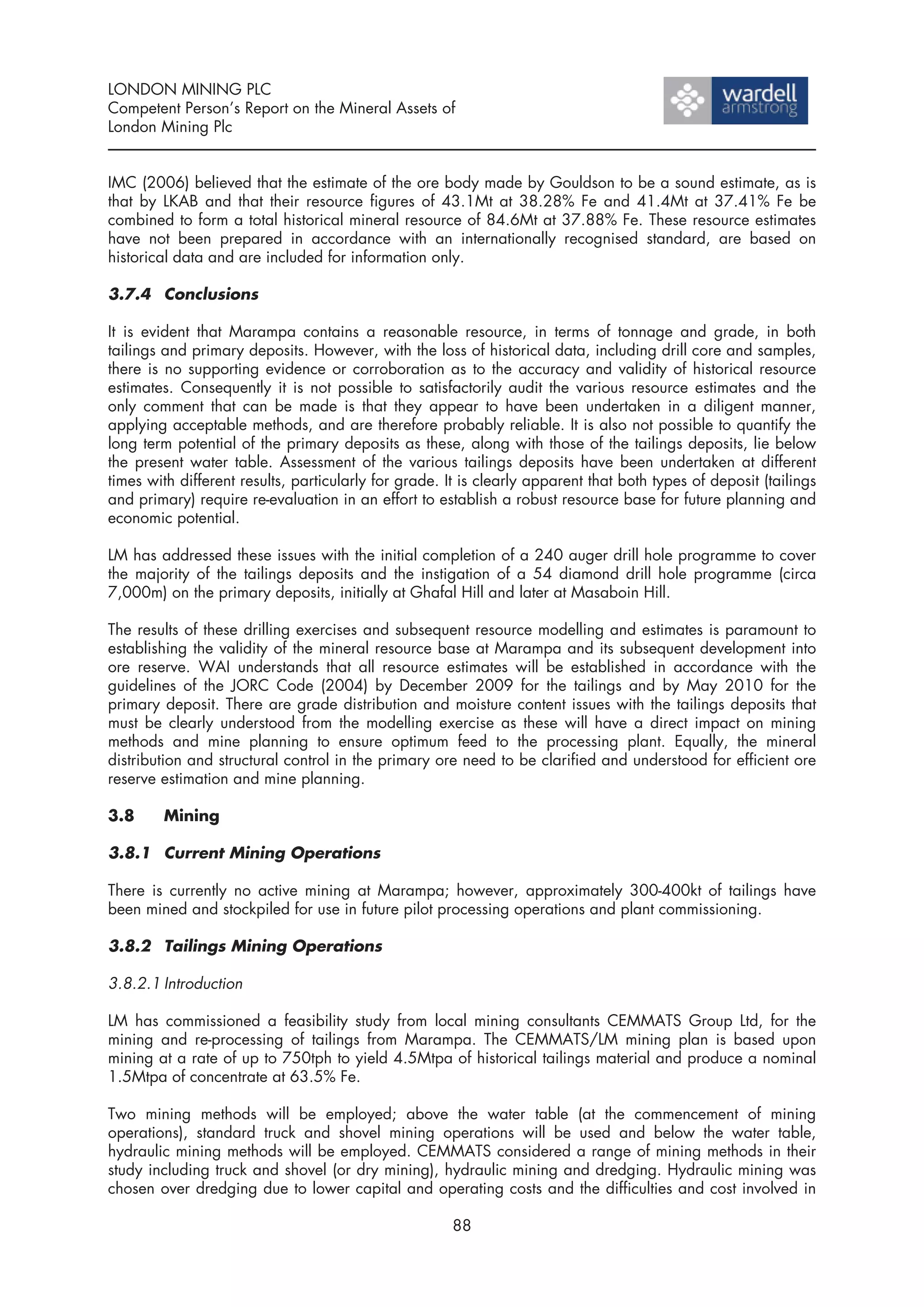 LONDON MINING PLC
Competent Person’s Report on the Mineral Assets of
London Mining Plc


IMC (2006) believed that the estimate of the ore body made by Gouldson to be a sound estimate, as is
that by LKAB and that their resource figures of 43.1Mt at 38.28% Fe and 41.4Mt at 37.41% Fe be
combined to form a total historical mineral resource of 84.6Mt at 37.88% Fe. These resource estimates
have not been prepared in accordance with an internationally recognised standard, are based on
historical data and are included for information only.

3.7.4 Conclusions

It is evident that Marampa contains a reasonable resource, in terms of tonnage and grade, in both
tailings and primary deposits. However, with the loss of historical data, including drill core and samples,
there is no supporting evidence or corroboration as to the accuracy and validity of historical resource
estimates. Consequently it is not possible to satisfactorily audit the various resource estimates and the
only comment that can be made is that they appear to have been undertaken in a diligent manner,
applying acceptable methods, and are therefore probably reliable. It is also not possible to quantify the
long term potential of the primary deposits as these, along with those of the tailings deposits, lie below
the present water table. Assessment of the various tailings deposits have been undertaken at different
times with different results, particularly for grade. It is clearly apparent that both types of deposit (tailings
and primary) require re-evaluation in an effort to establish a robust resource base for future planning and
economic potential.

LM has addressed these issues with the initial completion of a 240 auger drill hole programme to cover
the majority of the tailings deposits and the instigation of a 54 diamond drill hole programme (circa
7,000m) on the primary deposits, initially at Ghafal Hill and later at Masaboin Hill.

The results of these drilling exercises and subsequent resource modelling and estimates is paramount to
establishing the validity of the mineral resource base at Marampa and its subsequent development into
ore reserve. WAI understands that all resource estimates will be established in accordance with the
guidelines of the JORC Code (2004) by December 2009 for the tailings and by May 2010 for the
primary deposit. There are grade distribution and moisture content issues with the tailings deposits that
must be clearly understood from the modelling exercise as these will have a direct impact on mining
methods and mine planning to ensure optimum feed to the processing plant. Equally, the mineral
distribution and structural control in the primary ore need to be clarified and understood for efficient ore
reserve estimation and mine planning.

3.8     Mining

3.8.1 Current Mining Operations

There is currently no active mining at Marampa; however, approximately 300-400kt of tailings have
been mined and stockpiled for use in future pilot processing operations and plant commissioning.

3.8.2 Tailings Mining Operations

3.8.2.1 Introduction

LM has commissioned a feasibility study from local mining consultants CEMMATS Group Ltd, for the
mining and re-processing of tailings from Marampa. The CEMMATS/LM mining plan is based upon
mining at a rate of up to 750tph to yield 4.5Mtpa of historical tailings material and produce a nominal
1.5Mtpa of concentrate at 63.5% Fe.

Two mining methods will be employed; above the water table (at the commencement of mining
operations), standard truck and shovel mining operations will be used and below the water table,
hydraulic mining methods will be employed. CEMMATS considered a range of mining methods in their
study including truck and shovel (or dry mining), hydraulic mining and dredging. Hydraulic mining was
chosen over dredging due to lower capital and operating costs and the difficulties and cost involved in

                                                      88
 