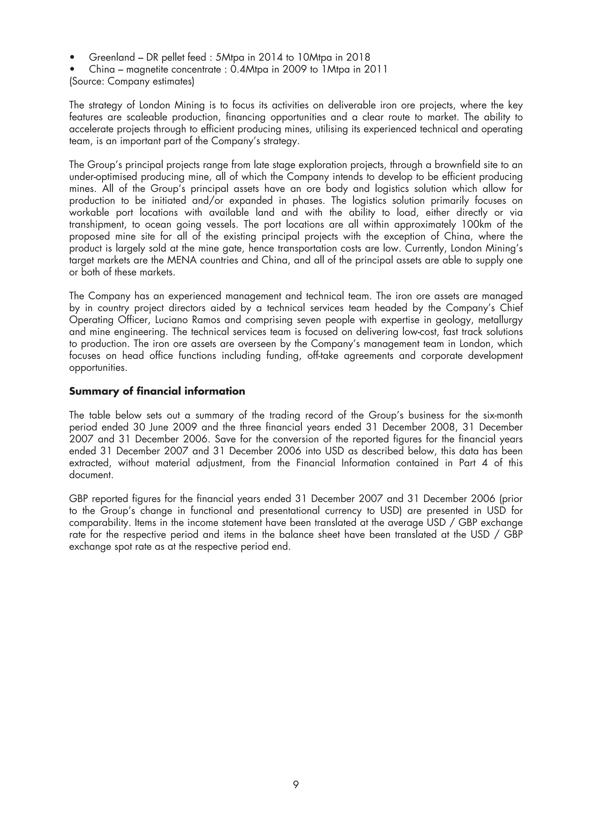 • Greenland – DR pellet feed : 5Mtpa in 2014 to 10Mtpa in 2018
• China – magnetite concentrate : 0.4Mtpa in 2009 to 1Mtpa in 2011
(Source: Company estimates)

The strategy of London Mining is to focus its activities on deliverable iron ore projects, where the key
features are scaleable production, financing opportunities and a clear route to market. The ability to
accelerate projects through to efficient producing mines, utilising its experienced technical and operating
team, is an important part of the Company’s strategy.

The Group’s principal projects range from late stage exploration projects, through a brownfield site to an
under-optimised producing mine, all of which the Company intends to develop to be efficient producing
mines. All of the Group’s principal assets have an ore body and logistics solution which allow for
production to be initiated and/or expanded in phases. The logistics solution primarily focuses on
workable port locations with available land and with the ability to load, either directly or via
transhipment, to ocean going vessels. The port locations are all within approximately 100km of the
proposed mine site for all of the existing principal projects with the exception of China, where the
product is largely sold at the mine gate, hence transportation costs are low. Currently, London Mining’s
target markets are the MENA countries and China, and all of the principal assets are able to supply one
or both of these markets.

The Company has an experienced management and technical team. The iron ore assets are managed
by in country project directors aided by a technical services team headed by the Company’s Chief
Operating Officer, Luciano Ramos and comprising seven people with expertise in geology, metallurgy
and mine engineering. The technical services team is focused on delivering low-cost, fast track solutions
to production. The iron ore assets are overseen by the Company’s management team in London, which
focuses on head office functions including funding, off-take agreements and corporate development
opportunities.

Summary of financial information

The table below sets out a summary of the trading record of the Group’s business for the six-month
period ended 30 June 2009 and the three financial years ended 31 December 2008, 31 December
2007 and 31 December 2006. Save for the conversion of the reported figures for the financial years
ended 31 December 2007 and 31 December 2006 into USD as described below, this data has been
extracted, without material adjustment, from the Financial Information contained in Part 4 of this
document.

GBP reported figures for the financial years ended 31 December 2007 and 31 December 2006 (prior
to the Group’s change in functional and presentational currency to USD) are presented in USD for
comparability. Items in the income statement have been translated at the average USD / GBP exchange
rate for the respective period and items in the balance sheet have been translated at the USD / GBP
exchange spot rate as at the respective period end.




                                                    9
 