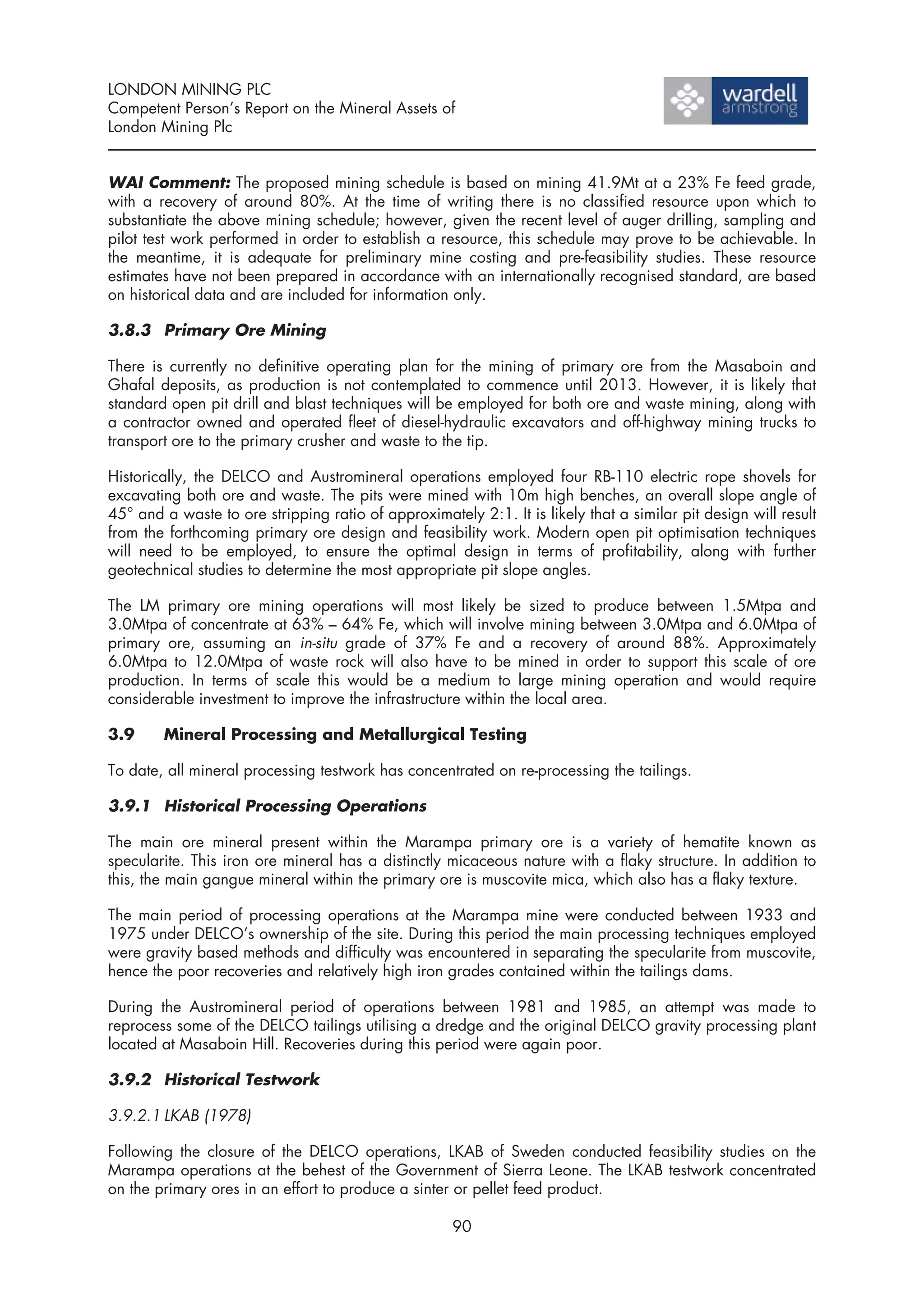 LONDON MINING PLC
Competent Person’s Report on the Mineral Assets of
London Mining Plc


WAI Comment: The proposed mining schedule is based on mining 41.9Mt at a 23% Fe feed grade,
with a recovery of around 80%. At the time of writing there is no classified resource upon which to
substantiate the above mining schedule; however, given the recent level of auger drilling, sampling and
pilot test work performed in order to establish a resource, this schedule may prove to be achievable. In
the meantime, it is adequate for preliminary mine costing and pre-feasibility studies. These resource
estimates have not been prepared in accordance with an internationally recognised standard, are based
on historical data and are included for information only.

3.8.3 Primary Ore Mining

There is currently no definitive operating plan for the mining of primary ore from the Masaboin and
Ghafal deposits, as production is not contemplated to commence until 2013. However, it is likely that
standard open pit drill and blast techniques will be employed for both ore and waste mining, along with
a contractor owned and operated fleet of diesel-hydraulic excavators and off-highway mining trucks to
transport ore to the primary crusher and waste to the tip.

Historically, the DELCO and Austromineral operations employed four RB-110 electric rope shovels for
excavating both ore and waste. The pits were mined with 10m high benches, an overall slope angle of
45° and a waste to ore stripping ratio of approximately 2:1. It is likely that a similar pit design will result
from the forthcoming primary ore design and feasibility work. Modern open pit optimisation techniques
will need to be employed, to ensure the optimal design in terms of profitability, along with further
geotechnical studies to determine the most appropriate pit slope angles.

The LM primary ore mining operations will most likely be sized to produce between 1.5Mtpa and
3.0Mtpa of concentrate at 63% – 64% Fe, which will involve mining between 3.0Mtpa and 6.0Mtpa of
primary ore, assuming an in-situ grade of 37% Fe and a recovery of around 88%. Approximately
6.0Mtpa to 12.0Mtpa of waste rock will also have to be mined in order to support this scale of ore
production. In terms of scale this would be a medium to large mining operation and would require
considerable investment to improve the infrastructure within the local area.

3.9     Mineral Processing and Metallurgical Testing

To date, all mineral processing testwork has concentrated on re-processing the tailings.

3.9.1 Historical Processing Operations

The main ore mineral present within the Marampa primary ore is a variety of hematite known as
specularite. This iron ore mineral has a distinctly micaceous nature with a flaky structure. In addition to
this, the main gangue mineral within the primary ore is muscovite mica, which also has a flaky texture.

The main period of processing operations at the Marampa mine were conducted between 1933 and
1975 under DELCO’s ownership of the site. During this period the main processing techniques employed
were gravity based methods and difficulty was encountered in separating the specularite from muscovite,
hence the poor recoveries and relatively high iron grades contained within the tailings dams.

During the Austromineral period of operations between 1981 and 1985, an attempt was made to
reprocess some of the DELCO tailings utilising a dredge and the original DELCO gravity processing plant
located at Masaboin Hill. Recoveries during this period were again poor.

3.9.2 Historical Testwork

3.9.2.1 LKAB (1978)

Following the closure of the DELCO operations, LKAB of Sweden conducted feasibility studies on the
Marampa operations at the behest of the Government of Sierra Leone. The LKAB testwork concentrated
on the primary ores in an effort to produce a sinter or pellet feed product.

                                                     90
 