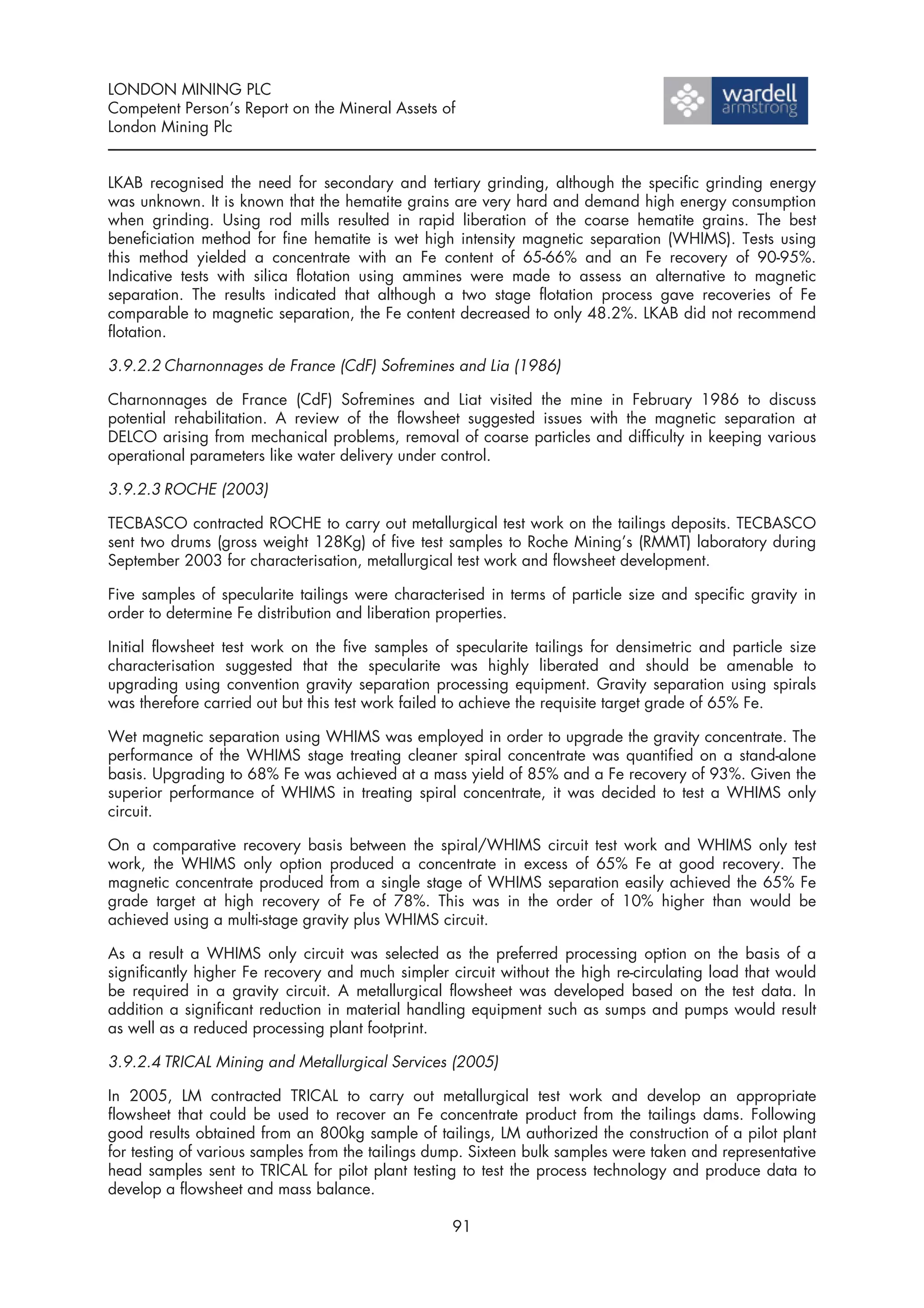 LONDON MINING PLC
Competent Person’s Report on the Mineral Assets of
London Mining Plc


LKAB recognised the need for secondary and tertiary grinding, although the specific grinding energy
was unknown. It is known that the hematite grains are very hard and demand high energy consumption
when grinding. Using rod mills resulted in rapid liberation of the coarse hematite grains. The best
beneficiation method for fine hematite is wet high intensity magnetic separation (WHIMS). Tests using
this method yielded a concentrate with an Fe content of 65-66% and an Fe recovery of 90-95%.
Indicative tests with silica flotation using ammines were made to assess an alternative to magnetic
separation. The results indicated that although a two stage flotation process gave recoveries of Fe
comparable to magnetic separation, the Fe content decreased to only 48.2%. LKAB did not recommend
flotation.

3.9.2.2 Charnonnages de France (CdF) Sofremines and Lia (1986)

Charnonnages de France (CdF) Sofremines and Liat visited the mine in February 1986 to discuss
potential rehabilitation. A review of the flowsheet suggested issues with the magnetic separation at
DELCO arising from mechanical problems, removal of coarse particles and difficulty in keeping various
operational parameters like water delivery under control.

3.9.2.3 ROCHE (2003)

TECBASCO contracted ROCHE to carry out metallurgical test work on the tailings deposits. TECBASCO
sent two drums (gross weight 128Kg) of five test samples to Roche Mining’s (RMMT) laboratory during
September 2003 for characterisation, metallurgical test work and flowsheet development.

Five samples of specularite tailings were characterised in terms of particle size and specific gravity in
order to determine Fe distribution and liberation properties.

Initial flowsheet test work on the five samples of specularite tailings for densimetric and particle size
characterisation suggested that the specularite was highly liberated and should be amenable to
upgrading using convention gravity separation processing equipment. Gravity separation using spirals
was therefore carried out but this test work failed to achieve the requisite target grade of 65% Fe.

Wet magnetic separation using WHIMS was employed in order to upgrade the gravity concentrate. The
performance of the WHIMS stage treating cleaner spiral concentrate was quantified on a stand-alone
basis. Upgrading to 68% Fe was achieved at a mass yield of 85% and a Fe recovery of 93%. Given the
superior performance of WHIMS in treating spiral concentrate, it was decided to test a WHIMS only
circuit.

On a comparative recovery basis between the spiral/WHIMS circuit test work and WHIMS only test
work, the WHIMS only option produced a concentrate in excess of 65% Fe at good recovery. The
magnetic concentrate produced from a single stage of WHIMS separation easily achieved the 65% Fe
grade target at high recovery of Fe of 78%. This was in the order of 10% higher than would be
achieved using a multi-stage gravity plus WHIMS circuit.

As a result a WHIMS only circuit was selected as the preferred processing option on the basis of a
significantly higher Fe recovery and much simpler circuit without the high re-circulating load that would
be required in a gravity circuit. A metallurgical flowsheet was developed based on the test data. In
addition a significant reduction in material handling equipment such as sumps and pumps would result
as well as a reduced processing plant footprint.

3.9.2.4 TRICAL Mining and Metallurgical Services (2005)

In 2005, LM contracted TRICAL to carry out metallurgical test work and develop an appropriate
flowsheet that could be used to recover an Fe concentrate product from the tailings dams. Following
good results obtained from an 800kg sample of tailings, LM authorized the construction of a pilot plant
for testing of various samples from the tailings dump. Sixteen bulk samples were taken and representative
head samples sent to TRICAL for pilot plant testing to test the process technology and produce data to
develop a flowsheet and mass balance.

                                                   91
 