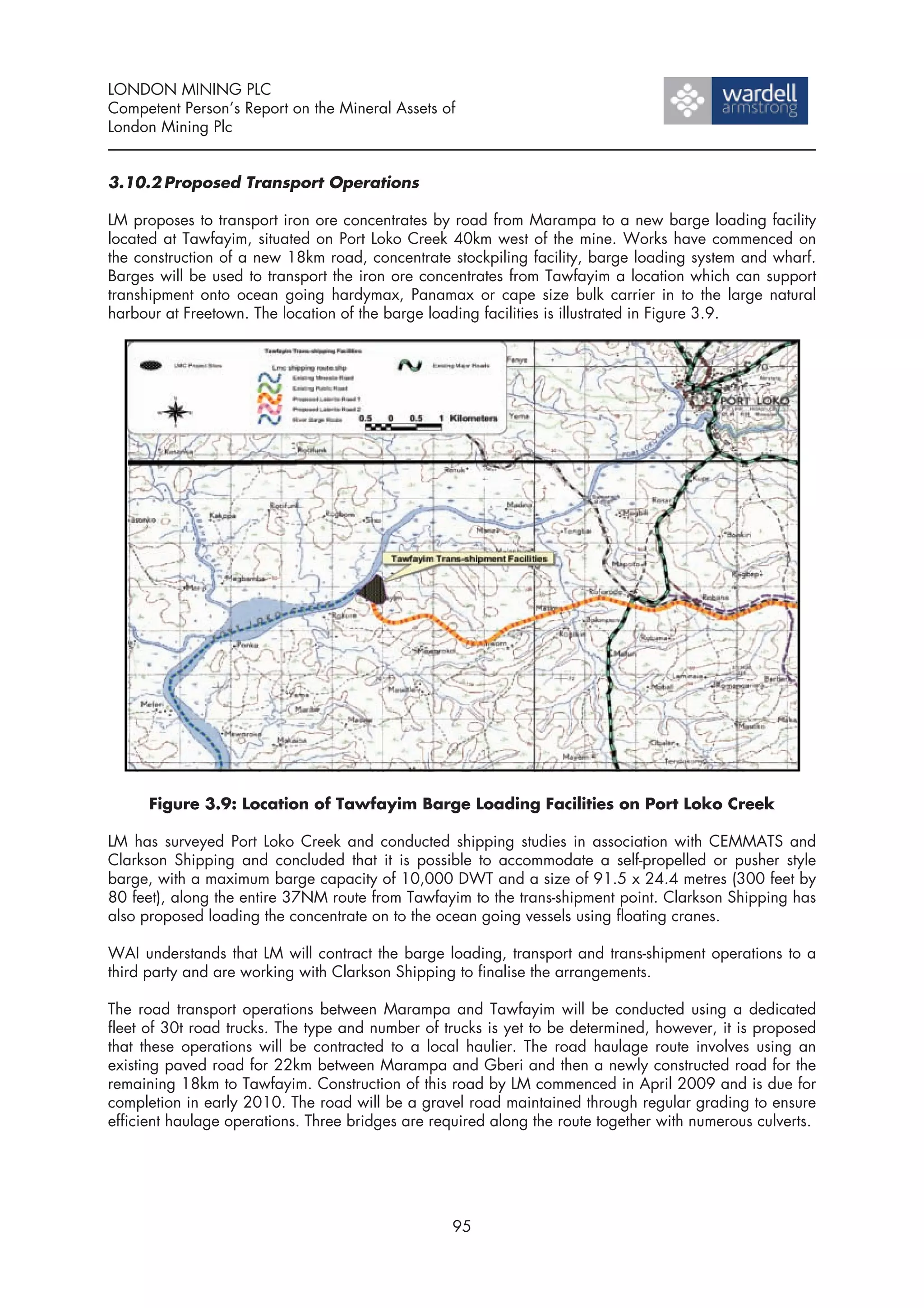 LONDON MINING PLC
Competent Person’s Report on the Mineral Assets of
London Mining Plc


3.10.2 Proposed Transport Operations

LM proposes to transport iron ore concentrates by road from Marampa to a new barge loading facility
located at Tawfayim, situated on Port Loko Creek 40km west of the mine. Works have commenced on
the construction of a new 18km road, concentrate stockpiling facility, barge loading system and wharf.
Barges will be used to transport the iron ore concentrates from Tawfayim a location which can support
transhipment onto ocean going hardymax, Panamax or cape size bulk carrier in to the large natural
harbour at Freetown. The location of the barge loading facilities is illustrated in Figure 3.9.




      Figure 3.9: Location of Tawfayim Barge Loading Facilities on Port Loko Creek

LM has surveyed Port Loko Creek and conducted shipping studies in association with CEMMATS and
Clarkson Shipping and concluded that it is possible to accommodate a self-propelled or pusher style
barge, with a maximum barge capacity of 10,000 DWT and a size of 91.5 x 24.4 metres (300 feet by
80 feet), along the entire 37NM route from Tawfayim to the trans-shipment point. Clarkson Shipping has
also proposed loading the concentrate on to the ocean going vessels using floating cranes.

WAI understands that LM will contract the barge loading, transport and trans-shipment operations to a
third party and are working with Clarkson Shipping to finalise the arrangements.

The road transport operations between Marampa and Tawfayim will be conducted using a dedicated
fleet of 30t road trucks. The type and number of trucks is yet to be determined, however, it is proposed
that these operations will be contracted to a local haulier. The road haulage route involves using an
existing paved road for 22km between Marampa and Gberi and then a newly constructed road for the
remaining 18km to Tawfayim. Construction of this road by LM commenced in April 2009 and is due for
completion in early 2010. The road will be a gravel road maintained through regular grading to ensure
efficient haulage operations. Three bridges are required along the route together with numerous culverts.




                                                   95
 