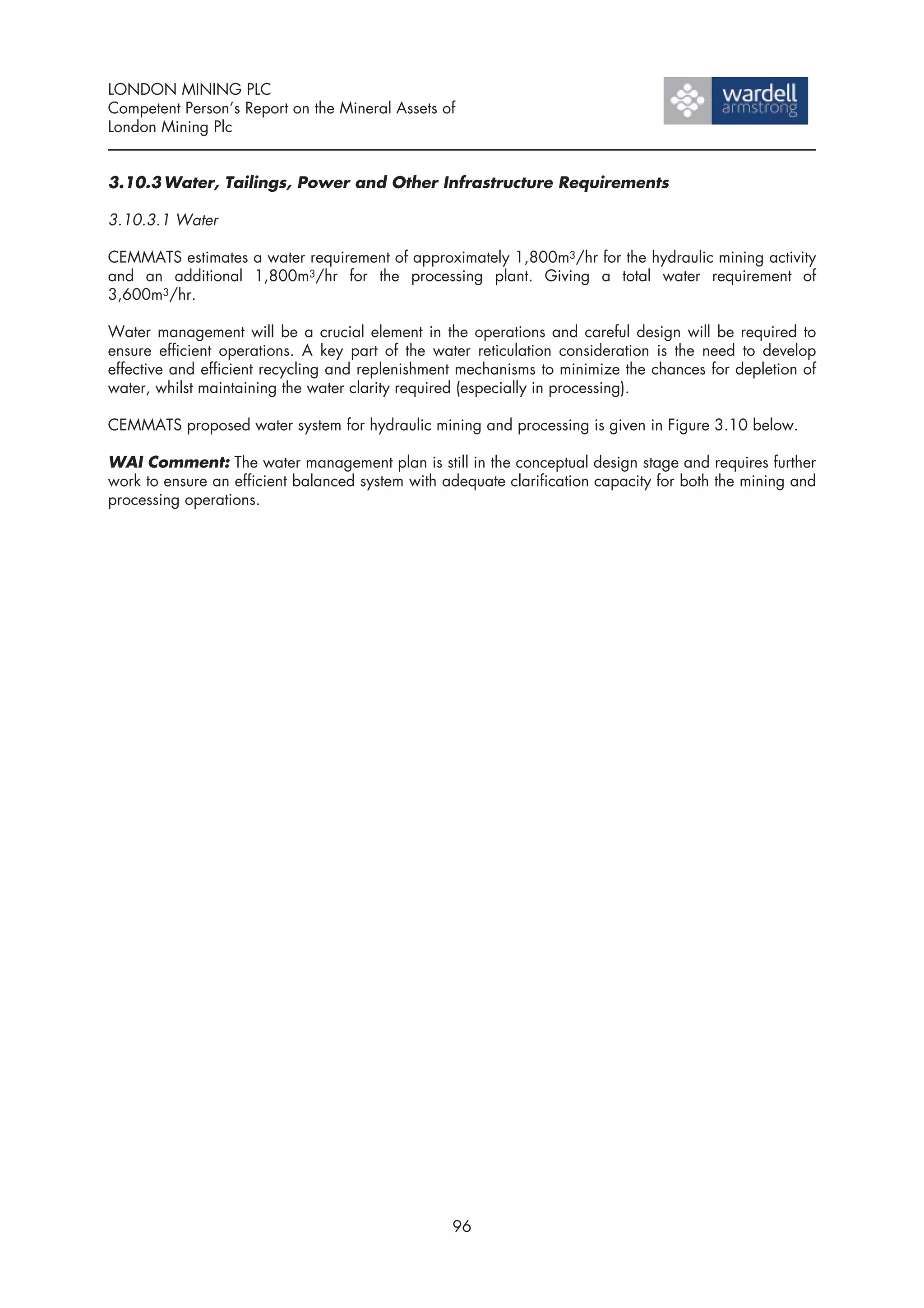 LONDON MINING PLC
Competent Person’s Report on the Mineral Assets of
London Mining Plc


3.10.3 Water, Tailings, Power and Other Infrastructure Requirements

3.10.3.1 Water

CEMMATS estimates a water requirement of approximately 1,800m3/hr for the hydraulic mining activity
and an additional 1,800m3/hr for the processing plant. Giving a total water requirement of
3,600m3/hr.

Water management will be a crucial element in the operations and careful design will be required to
ensure efficient operations. A key part of the water reticulation consideration is the need to develop
effective and efficient recycling and replenishment mechanisms to minimize the chances for depletion of
water, whilst maintaining the water clarity required (especially in processing).

CEMMATS proposed water system for hydraulic mining and processing is given in Figure 3.10 below.

WAI Comment: The water management plan is still in the conceptual design stage and requires further
work to ensure an efficient balanced system with adequate clarification capacity for both the mining and
processing operations.




                                                  96
 