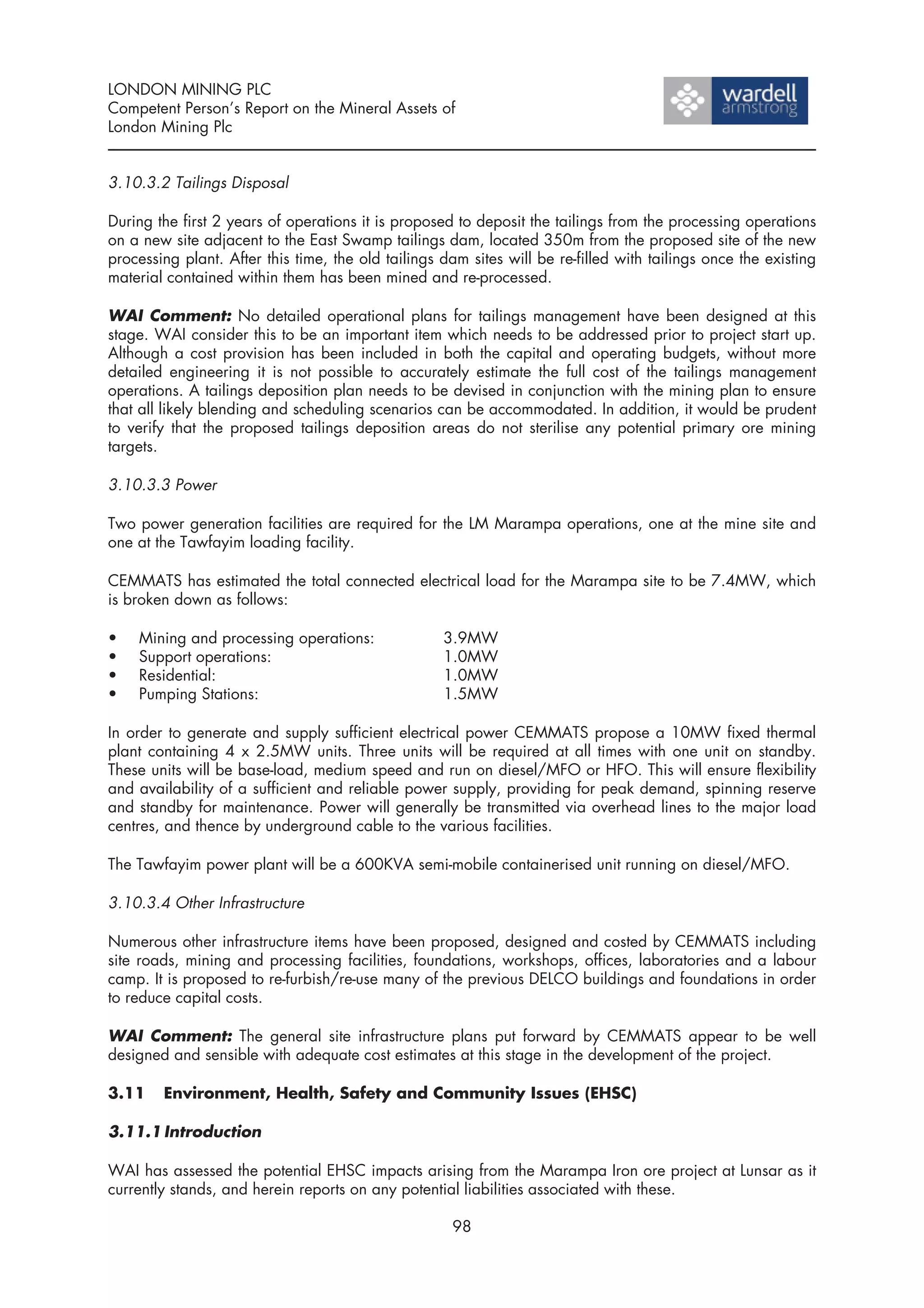 LONDON MINING PLC
Competent Person’s Report on the Mineral Assets of
London Mining Plc


3.10.3.2 Tailings Disposal

During the first 2 years of operations it is proposed to deposit the tailings from the processing operations
on a new site adjacent to the East Swamp tailings dam, located 350m from the proposed site of the new
processing plant. After this time, the old tailings dam sites will be re-filled with tailings once the existing
material contained within them has been mined and re-processed.

WAI Comment: No detailed operational plans for tailings management have been designed at this
stage. WAI consider this to be an important item which needs to be addressed prior to project start up.
Although a cost provision has been included in both the capital and operating budgets, without more
detailed engineering it is not possible to accurately estimate the full cost of the tailings management
operations. A tailings deposition plan needs to be devised in conjunction with the mining plan to ensure
that all likely blending and scheduling scenarios can be accommodated. In addition, it would be prudent
to verify that the proposed tailings deposition areas do not sterilise any potential primary ore mining
targets.

3.10.3.3 Power

Two power generation facilities are required for the LM Marampa operations, one at the mine site and
one at the Tawfayim loading facility.

CEMMATS has estimated the total connected electrical load for the Marampa site to be 7.4MW, which
is broken down as follows:

•   Mining and processing operations:               3.9MW
•   Support operations:                             1.0MW
•   Residential:                                    1.0MW
•   Pumping Stations:                               1.5MW

In order to generate and supply sufficient electrical power CEMMATS propose a 10MW fixed thermal
plant containing 4 x 2.5MW units. Three units will be required at all times with one unit on standby.
These units will be base-load, medium speed and run on diesel/MFO or HFO. This will ensure flexibility
and availability of a sufficient and reliable power supply, providing for peak demand, spinning reserve
and standby for maintenance. Power will generally be transmitted via overhead lines to the major load
centres, and thence by underground cable to the various facilities.

The Tawfayim power plant will be a 600KVA semi-mobile containerised unit running on diesel/MFO.

3.10.3.4 Other Infrastructure

Numerous other infrastructure items have been proposed, designed and costed by CEMMATS including
site roads, mining and processing facilities, foundations, workshops, offices, laboratories and a labour
camp. It is proposed to re-furbish/re-use many of the previous DELCO buildings and foundations in order
to reduce capital costs.

WAI Comment: The general site infrastructure plans put forward by CEMMATS appear to be well
designed and sensible with adequate cost estimates at this stage in the development of the project.

3.11    Environment, Health, Safety and Community Issues (EHSC)

3.11.1 Introduction

WAI has assessed the potential EHSC impacts arising from the Marampa Iron ore project at Lunsar as it
currently stands, and herein reports on any potential liabilities associated with these.

                                                     98
 