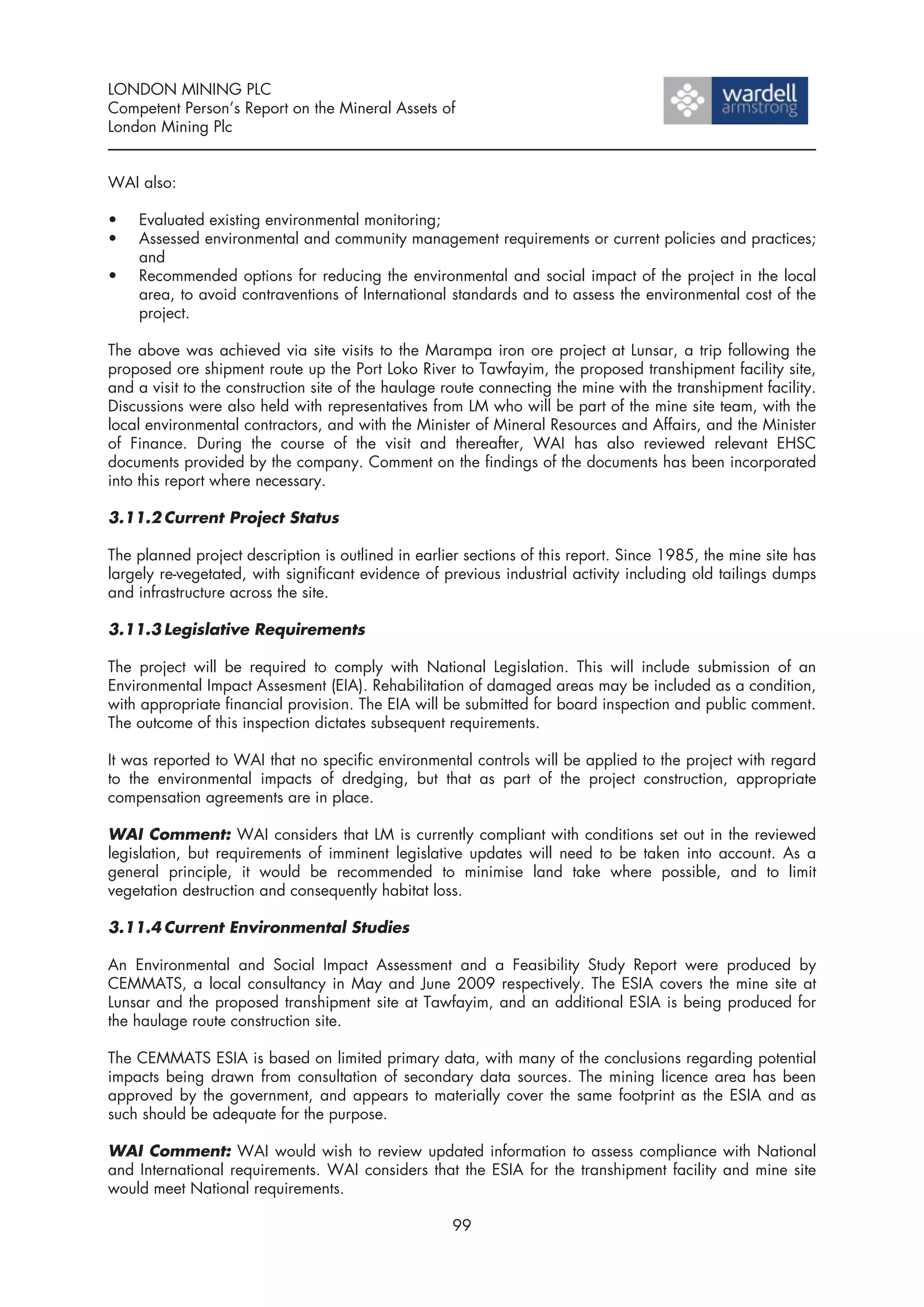 LONDON MINING PLC
Competent Person’s Report on the Mineral Assets of
London Mining Plc


WAI also:

•   Evaluated existing environmental monitoring;
•   Assessed environmental and community management requirements or current policies and practices;
    and
•   Recommended options for reducing the environmental and social impact of the project in the local
    area, to avoid contraventions of International standards and to assess the environmental cost of the
    project.

The above was achieved via site visits to the Marampa iron ore project at Lunsar, a trip following the
proposed ore shipment route up the Port Loko River to Tawfayim, the proposed transhipment facility site,
and a visit to the construction site of the haulage route connecting the mine with the transhipment facility.
Discussions were also held with representatives from LM who will be part of the mine site team, with the
local environmental contractors, and with the Minister of Mineral Resources and Affairs, and the Minister
of Finance. During the course of the visit and thereafter, WAI has also reviewed relevant EHSC
documents provided by the company. Comment on the findings of the documents has been incorporated
into this report where necessary.

3.11.2 Current Project Status

The planned project description is outlined in earlier sections of this report. Since 1985, the mine site has
largely re-vegetated, with significant evidence of previous industrial activity including old tailings dumps
and infrastructure across the site.

3.11.3 Legislative Requirements

The project will be required to comply with National Legislation. This will include submission of an
Environmental Impact Assesment (EIA). Rehabilitation of damaged areas may be included as a condition,
with appropriate financial provision. The EIA will be submitted for board inspection and public comment.
The outcome of this inspection dictates subsequent requirements.

It was reported to WAI that no specific environmental controls will be applied to the project with regard
to the environmental impacts of dredging, but that as part of the project construction, appropriate
compensation agreements are in place.

WAI Comment: WAI considers that LM is currently compliant with conditions set out in the reviewed
legislation, but requirements of imminent legislative updates will need to be taken into account. As a
general principle, it would be recommended to minimise land take where possible, and to limit
vegetation destruction and consequently habitat loss.

3.11.4 Current Environmental Studies

An Environmental and Social Impact Assessment and a Feasibility Study Report were produced by
CEMMATS, a local consultancy in May and June 2009 respectively. The ESIA covers the mine site at
Lunsar and the proposed transhipment site at Tawfayim, and an additional ESIA is being produced for
the haulage route construction site.

The CEMMATS ESIA is based on limited primary data, with many of the conclusions regarding potential
impacts being drawn from consultation of secondary data sources. The mining licence area has been
approved by the government, and appears to materially cover the same footprint as the ESIA and as
such should be adequate for the purpose.

WAI Comment: WAI would wish to review updated information to assess compliance with National
and International requirements. WAI considers that the ESIA for the transhipment facility and mine site
would meet National requirements.

                                                     99
 