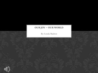 By: Londa Madron
OUR JOY ~ OUR WORLD
 