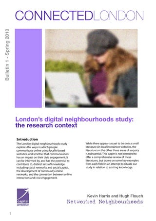 CONNECTEDLONDON
Bulletin 1 - Spring 2010




                                                Photo by Ed Yourdon




                           London’s digital neighbourhoods study:
                           the research context

                           Introduction
                           The London digital neighbourhoods study         While there appears as yet to be only a small
                           explores the ways in which people               literature on local interactive websites, the
                           communicate online using locally-based          literature on the other three areas of enquiry
                           websites, and whether that communication        is substantial. This paper is not intended to
                           has an impact on their civic engagement. It     oﬀer a comprehensive review of these
                           can be informed by, and has the potential to    literatures, but draws on some key examples
                           contribute to, distinct sets of knowledge       from each field in an attempt to situate our
                           including social networks and social capital,   study in relation to existing knowledge.
                           the development of community online
                           networks, and the connection between online
                           interaction and civic engagement.




                                                                            Kevin Harris and Hugh Flouch
                                                                      Networked Neighbourhoods

                      1
 