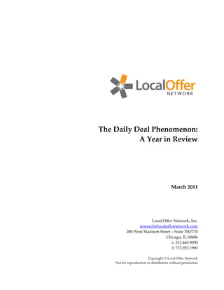 The Daily Deal Phenomenon:
           A Year in Review




                                         March 2011




                        Local Offer Network, Inc.
                 research@localoffernetwork.com
           200 West Madison Street – Suite 700/770
                                Chicago, IL 60606
                                   v: 312.445.9090
                                   f: 773.922.1990

                          Copyright © Local Offer Network
    Not for reproduction or distribution without permission
 