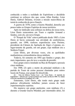 conhecida a todos a realidade do Espiritismo e decidirão
continuar os esforços dos que, como Allan Kardec, Léon
Denis, Gabriel Delanne, tiveram a missão maravilhosa de
torná-la conhecida do povo francês.
A guerra de 1870, como a Guerra Mundial, demoliu um
pouco todos os Grupos Espíritas de nosso território.
Após ter dedicado seus esforços na defesa de nossa terra,
Léon Denis reencontrou em Tours o capitão Armand e
fundou, com ele, um novo Grupo.
O "Porquê da Vida" estava publicado desde 1885 e Léon
Denis já havia começado sua atividade de conferências,
quando, em 1890, realizou experiências com Perinne,
presidente da Câmara de Apelação de Alger e Lejeune, exlugar-tenente da guarda, em um grupo, cuja médium era a
Senhora Forget.
Léon Denis, por diversas vezes, cita as qualidades
medianímicas extraordinárias dessa médium.
Todavia, foi somente em 1892 que fundou o grupo, dos
mais importantes, que ele teve a ocasião de presidir.
Esse grupo estava instalado na Rua do Rempart e possuía
cinco médiuns.
Em 1900, (2) após a morte da principal médium e da
partida de Tours de certas pessoas chamadas para outros
locais da França, esse grupo foi dissolvido.
(2) - Nota da Editora: Gaston Luce - em "Léon Denis - O Apóstolo do
Espiritismo" - informa que o grupo terminou suas sessões em fins de 1909. Ver edição
CELD do referido livro às páginas 197 e 198.

Entretanto, Léon Denis, não tendo mais grupo onde
pudesse oficialmente trabalhar, jamais cessou de fazer
experimentações espíritas.
Ele manteve um grupo particular, com médiuns (3) e
durante a Grande Guerra Mundial, por intermédio deles, foi

 