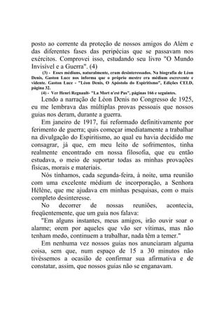 posto ao corrente da proteção de nossos amigos do Além e
das diferentes fases das peripécias que se passavam nos
exércitos. Comprovei isso, estudando seu livro "O Mundo
Invisível e a Guerra". (4)
(3) - Esses médiuns, naturalmente, eram desinteressados. Na biografia de Léon
Denis, Gaston Luce nos informa que o próprio mestre era médium escrevente e
vidente. Gaston Luce - "Léon Denis, O Apóstolo do Espiritismo", Edições CELD,
página 32.
(4) - Ver Henri Regnault- "La Mort n'est Pas", páginas 166 e seguintes.

Lendo a narração de Léon Denis no Congresso de 1925,
eu me lembrava das múltiplas provas pessoais que nossos
guias nos deram, durante a guerra.
Em janeiro de 1917, fui reformado definitivamente por
ferimento de guerra; quis começar imediatamente a trabalhar
na divulgação do Espiritismo, ao qual eu havia decidido me
consagrar, já que, em meu leito de sofrimentos, tinha
realmente encontrado em nossa filosofia, que eu então
estudava, o meio de suportar todas as minhas provações
físicas, morais e materiais.
Nós tínhamos, cada segunda-feira, à noite, uma reunião
com uma excelente médium de incorporação, a Senhora
Hélène, que me ajudava em minhas pesquisas, com o mais
completo desinteresse.
No decorrer de nossas reuniões, acontecia,
freqüentemente, que um guia nos falava:
"Em alguns instantes, meus amigos, irão ouvir soar o
alarme; orem por aqueles que vão ser vítimas, mas não
tenham medo, continuem a trabalhar, nada têm a temer."
Em nenhuma vez nossos guias nos anunciaram alguma
coisa, sem que, num espaço de 15 a 30 minutos não
tivéssemos a ocasião de confirmar sua afirmativa e de
constatar, assim, que nossos guias não se enganavam.

 