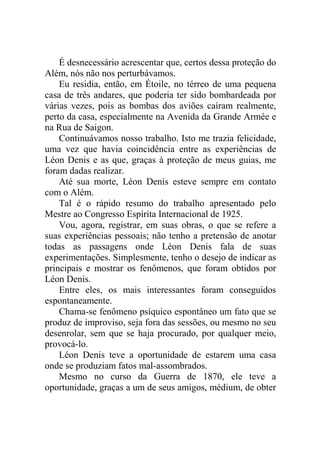 É desnecessário acrescentar que, certos dessa proteção do
Além, nós não nos perturbávamos.
Eu residia, então, em Étoile, no térreo de uma pequena
casa de três andares, que poderia ter sido bombardeada por
várias vezes, pois as bombas dos aviões caíram realmente,
perto da casa, especialmente na Avenida da Grande Armée e
na Rua de Saigon.
Continuávamos nosso trabalho. Isto me trazia felicidade,
uma vez que havia coincidência entre as experiências de
Léon Denis e as que, graças à proteção de meus guias, me
foram dadas realizar.
Até sua morte, Léon Denis esteve sempre em contato
com o Além.
Tal é o rápido resumo do trabalho apresentado pelo
Mestre ao Congresso Espírita Internacional de 1925.
Vou, agora, registrar, em suas obras, o que se refere a
suas experiências pessoais; não tenho a pretensão de anotar
todas as passagens onde Léon Denis fala de suas
experimentações. Simplesmente, tenho o desejo de indicar as
principais e mostrar os fenômenos, que foram obtidos por
Léon Denis.
Entre eles, os mais interessantes foram conseguidos
espontaneamente.
Chama-se fenômeno psíquico espontâneo um fato que se
produz de improviso, seja fora das sessões, ou mesmo no seu
desenrolar, sem que se haja procurado, por qualquer meio,
provocá-lo.
Léon Denis teve a oportunidade de estarem uma casa
onde se produziam fatos mal-assombrados.
Mesmo no curso da Guerra de 1870, ele teve a
oportunidade, graças a um de seus amigos, médium, de obter

 