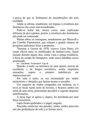 a prova de que os fenômenos de assombrações são uma
realidade.
Ainda se afirma, atualmente, ser trapaça à existência dos
fenômenos das casas mal-assombradas.
Pode-se tentar dar, nesses casos, uma explicação
diferente da dos espíritas, porém, a existência dos fenômenos
não pode ser contestada.
Muitas obras os consagram, notadamente por Maxwell e
por Camille Flammarion, que relatam o grande número de
pesquisas judiciárias feitas a propósito.
"Durante a Guerra de 1870, escreve Léon Denis, (5)
sendo oficial entre os mobilizados de Indreet-Loire, fiquei
alojado durante alguns dias, numa vasta e antiga residência,
à beira do campo de Dompierre, onde nosso batalhão estava
acantonado.
(5) - Léon Denis, "No Invisível", Cap. 16.

Quando, à noite, eu retornava ao meu quarto, através de
escadarias e de longos corredores, sentia singulares
sensações:
sopros
e
contatos
indefiníveis
me
impressionavam.
Por toda à noite, eu era incomodado por ruídos
misteriosos e vibrações que faziam tremer o assoalho.
Um sargento de minha companhia era médium; eu o
levei ao local, numa noite de inverno, e ficamos ambos em
torno de uma mesa, procurando descobrir o segredo daquelas
manifestações.
A mesa logo se agitou e, depois, foi derrubada por uma
força irresistível.
Lápis foram quebrados e o papel, rasgado.
Pancadas estalavam nas paredes; ruídos surdos pareciam
sair das profundezas do solo e se faziam ouvir.

 