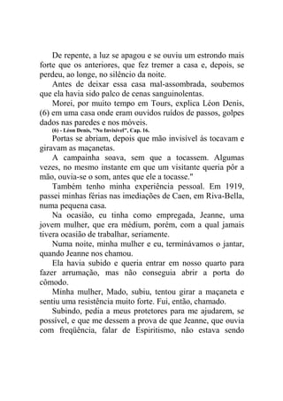 De repente, a luz se apagou e se ouviu um estrondo mais
forte que os anteriores, que fez tremer a casa e, depois, se
perdeu, ao longe, no silêncio da noite.
Antes de deixar essa casa mal-assombrada, soubemos
que ela havia sido palco de cenas sanguinolentas.
Morei, por muito tempo em Tours, explica Léon Denis,
(6) em uma casa onde eram ouvidos ruídos de passos, golpes
dados nas paredes e nos móveis.
(6) - Léon Denis, "No Invisível", Cap. 16.

Portas se abriam, depois que mão invisível às tocavam e
giravam as maçanetas.
A campainha soava, sem que a tocassem. Algumas
vezes, no mesmo instante em que um visitante queria pôr a
mão, ouvia-se o som, antes que ele a tocasse."
Também tenho minha experiência pessoal. Em 1919,
passei minhas férias nas imediações de Caen, em Riva-Bella,
numa pequena casa.
Na ocasião, eu tinha como empregada, Jeanne, uma
jovem mulher, que era médium, porém, com a qual jamais
tivera ocasião de trabalhar, seriamente.
Numa noite, minha mulher e eu, terminávamos o jantar,
quando Jeanne nos chamou.
Ela havia subido e queria entrar em nosso quarto para
fazer arrumação, mas não conseguia abrir a porta do
cômodo.
Minha mulher, Mado, subiu, tentou girar a maçaneta e
sentiu uma resistência muito forte. Fui, então, chamado.
Subindo, pedia a meus protetores para me ajudarem, se
possível, e que me dessem a prova de que Jeanne, que ouvia
com freqüência, falar de Espiritismo, não estava sendo

 