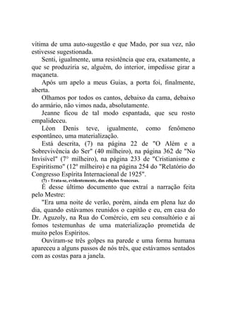 vítima de uma auto-sugestão e que Mado, por sua vez, não
estivesse sugestionada.
Senti, igualmente, uma resistência que era, exatamente, a
que se produziria se, alguém, do interior, impedisse girar a
maçaneta.
Após um apelo a meus Guias, a porta foi, finalmente,
aberta.
Olhamos por todos os cantos, debaixo da cama, debaixo
do armário, não vimos nada, absolutamente.
Jeanne ficou de tal modo espantada, que seu rosto
empalideceu.
Léon Denis teve, igualmente, como fenômeno
espontâneo, uma materialização.
Está descrita, (7) na página 22 de "O Além e a
Sobrevivência do Ser" (40 milheiro), na página 362 de "No
Invisível" (7° milheiro), na página 233 de "Cristianismo e
Espiritismo" (12º milheiro) e na página 254 do "Relatório do
Congresso Espírita Internacional de 1925".
(7) - Trata-se, evidentemente, das edições francesas.

É desse último documento que extraí a narração feita
pelo Mestre:
"Era uma noite de verão, porém, ainda em plena luz do
dia, quando estávamos reunidos o capitão e eu, em casa do
Dr. Aguzoly, na Rua do Comércio, em seu consultório e aí
fomos testemunhas de uma materialização prometida de
muito pelos Espíritos.
Ouviram-se três golpes na parede e uma forma humana
apareceu a alguns passos de nós três, que estávamos sentados
com as costas para a janela.

 