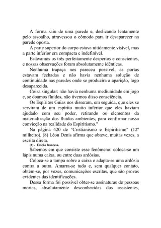 A forma saiu de uma parede e, deslizando lentamente
pelo assoalho, atravessou o cômodo para ir desaparecer na
parede oposta.
A parte superior do corpo estava nitidamente visível, mas
a parte inferior era compacta e indefinível.
Estávamos os três perfeitamente despertos e conscientes,
e nossas observações foram absolutamente idênticas.
Nenhuma trapaça nos pareceu possível, as portas
estavam fechadas e não havia nenhuma solução de
continuidade nas paredes onde se produzira a aparição, logo
desaparecida.
Coisa singular: não havia nenhuma mediunidade em jogo
e, se doamos fluidos, não tivemos disso consciência.
Os Espíritos Guias nos disseram, em seguida, que eles se
serviram de um espírito muito inferior que eles haviam
ajudado com seu poder, retirando os elementos da
materialização dos fluidos ambientes, para confirmar nossa
convicção na realidade do Espiritismo."
Na página 420 de "Cristianismo e Espiritismo" (12º
milheiro), (8) Léon Denis afirma que obteve, muitas vezes, a
escrita direta.
(8) - Edição francesa.

Sabemos em que consiste esse fenômeno: coloca-se um
lápis numa caixa, ou entre duas ardósias.
Coloca-se a tampa sobre a caixa e adapta-se uma ardósia
contra a outra. Amarra-se tudo e, sem qualquer contato,
obtém-se, por vezes, comunicações escritas, que são provas
evidentes das identificações.
Dessa forma foi possível obter-se assinaturas de pessoas
mortas, absolutamente desconhecidas dos assistentes,

 