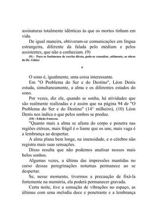 assinaturas totalmente idênticas às que os mortos tinham em
vida.
De igual maneira, obtiveram-se comunicações em língua
estrangeira, diferente da falada pelo médium e pelos
assistentes, que não a conheciam. (9)
(9) - Para os fenômenos de escrita direta, pode-se consultar, utilmente, as obras
do Dr. Gibier

*
O sono é, igualmente, uma coisa interessante.
Em "O Problema do Ser e do Destino", Léon Denis
estuda, simultaneamente, a alma e os diferentes estados do
sono.
Por vezes, diz ele, quando se sonha, há atividades que
são realmente realizadas e é assim que na página 94 de "O
Problema do Ser e do Destino" (14° milheiro), (10) Léon
Denis nos indica o que pelos sonhos se produz.
(10) - Edição francesa.

"Quanto mais a alma se afasta do corpo e penetra nas
regiões etéreas, mais frágil é o liame que os une, mais vaga é
a lembrança ao despertar.
A alma plana bem longe, na imensidade, e o cérebro não
registra mais suas sensações.
Disso resulta que não podemos analisar nossos mais
belos sonhos.
Algumas vezes, a última das impressões mantidas no
curso dessas peregrinações noturnas permanece ao se
despertar.
Se, nesse momento, tivermos a precaução de fixá-la
fortemente na memória, ela poderá permanecer gravada.
Certa noite, tive a sensação de vibrações no espaço, as
últimas com uma melodia doce e penetrante e a lembrança

 