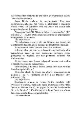 das derradeiras palavras de um canto, que terminava assim:
São céus inumeráveis.
Léon Denis também foi magnetizador. Em suas
experiências, chegou, por vezes, a adormecer o médium;
outras vezes, ao contrário, este era posto em transe pela
magnetização dos Espíritos.
Na página 76 de "O Além e a Sobrevivência do Ser" (40º
milheiro), (11) Léon Denis menciona múltiplas experiências
de regressão de memória.
(11) - Edição francesa.

"É, sobretudo, escreve ele, na hipnose, no transe, no
afastamento da alma, que o passado pode retornar e reviver.
Experimentei, nesse sentido, em vários médiuns.
Adormecidos, por mim ou pelas entidades invisíveis, eles
reproduziam cenas de suas existências passadas, cenas
pungentes ou trágicas, que não poderiam inventar, por
muitas razões.
Certos pormenores dessas vidas puderam ser controlados
e reconhecidos como verdadeiros.
Infelizmente, a natureza íntima desses fatos não permite
levá-los à publicidade."
Denis faz alusão às provas que obteve; encontram-se na
página 31 de "O Problema do Ser e do Destino" (14º
milheiro).(12)
(12) - Edição francesa.

Conhece-se o caso de Hélène Smith, estudado pelo
Professor Flournoy, publicado numa importante obra: "Das
Índias ao Planeta Marte". Na página 245 de "O Problema do
Ser e do Destino" (14º milheiro), (13) Léon Denis nos afirma
ter estado diante de casos semelhantes.
(13) - Edição francesa.

 