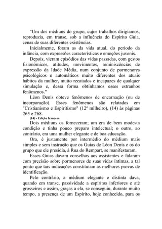 "Um dos médiuns do grupo, cujos trabalhos dirigíamos,
reproduzia, em transe, sob a influência do Espírito Guia,
cenas de suas diferentes existências.
Inicialmente, foram as da vida atual, do período da
infância, com expressões características e emoções juvenis.
Depois, vieram episódios das vidas passadas, com gestos
fisionômicos, atitudes, movimentos, reminiscências de
expressão da Idade Média, num conjunto de pormenores
psicológicos e automáticos muito diferentes dos atuais
hábitos da mulher, muito recatados e incapazes de qualquer
simulação e, dessa forma obtínhamos esses estranhos
fenômenos."
Léon Denis obteve fenômenos de encarnação (ou de
incorporação). Esses fenômenos são relatados em
"Cristianismo e Espiritismo" (12º milheiro), (14) às páginas
265 e 268.
(14) - Edição francesa.

Dois médiuns os forneceram; um era de bem modesta
condição e tinha pouco preparo intelectual; o outro, ao
contrário, era uma mulher elegante e de boa educação.
Ora, é justamente por intermédio do médium mais
simples e sem instrução que os Guias de Léon Denis e os do
grupo que ele presidia, à Rua do Rempart, se manifestaram.
Esses Guias davam conselhos aos assistentes e falaram
com precisão sobre pormenores de suas vidas íntimas, a tal
ponto que tais indicações constituíam as melhores provas de
identificação.
Pelo contrário, a médium elegante e distinta dava,
quando em transe, passividade a espíritos inferiores e até
grosseiros e assim, graças a ela, se conseguiu, durante muito
tempo, a presença de um Espírito, hoje conhecido, para os

 