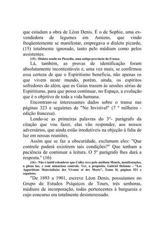 que estudam a obra de Léon Denis. É o de Sophie, uma exvendedora de legumes em Amiens, que vindo
freqüentemente se manifestar, empregava o dialeto picardo,
(15) totalmente ignorado, tanto pelo médium como pelos
assistentes.
(15) - Dialeto usado na Picardia, uma antiga província da França.

Lá, também, as provas de identificação foram
absolutamente incontestáveis e, uma vez mais, se confirmou
essa certeza de que o Espiritismo beneficia, não apenas os
que vivem neste mundo, porém, ainda, os espíritos
sofredores do além, que os Guias trazem às sessões sérias de
Espiritismo, para que possa continuar, no Espaço, a evolução
que é o objetivo de toda a vida humana.
Encontram-se interessantes dados sobre o transe nas
páginas 323 e seguintes de "No Invisível" (7 º milheiro edição francesa).
Lendo-se as primeiras palavras do 3°- parágrafo da
citação que vou fazer, elas vão responder, aos nossos
adversários, que ainda estão irredutíveis na objeção à falta de
luz em nossas reuniões.
Assim que se faz a obscuridade, exclamam eles: "Que
controle poderá existirem tais condições?" Que tenham a
paciência de continuar a leitura. O 5º parágrafo lhes dará a
resposta." (16)
(16) - Não é inútil relembrar que Colley teve pelo médium Monck, manifestações,
a plena luz, e com minucioso controle. Ver, a propósito, Gabriel Delanne - "Les
Apparitions Materialisées des Vivants et des Morts", Tomo II, páginas 521 e
seguintes.

"De 1893 a 1901, escreve Léon Denis, possuíamos no
Grupo de Estudos Psíquicos de Tours, três senhoras,
médiuns de incorporação, todas pertencentes à burguesia e
cujo concurso era totalmente desinteressado.

 