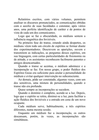Relatórios escritos, com vários volumes, permitem
analisar os discursos pronunciados, as comunicações obtidas
com o auxilio de suas faculdades e constatar, após vários
anos, uma perfeita identificação de caráter e de pontos de
vista de cada um dos comunicantes.
Logo que se faz a obscuridade, os médiuns sentem a
influência magnética dos Invisíveis.
Na primeira fase do transe, estando ainda despertos, os
médiuns vêem todo um círculo de espíritos se formar diante
dos experimentadores. Descrevem as aparições, ouvem e
transmitem as indicações, as perguntas desses espíritos, em
sua linguagem, com certas particularidades de fisionomia ou
de atitude, e os assistentes reconhecem facilmente parentes e
amigos desencarnados.
Quando o transe se acentua, o médium adormece e a
incorporação se faz. Em nosso grupo, o poder fluídico dos
Espíritos Guias era suficiente para anular a personalidade do
médium e evitar qualquer intervenção no subconsciente.
Ao demais, pôde ser constatado, algumas vezes, com um
dos sensitivos, uma mistura de personalidades, quando o
transe não era profundo.
Quase sempre as incorporações se sucedem.
Quando o domínio é completo, acende-se a luz. Depois,
logo que o espírito se retira, diminui-se a luz, para facilitar a
ação fluídica dos Invisíveis e a entrada em cena de um novo
ocupante.
Cada médium serve, habitualmente, a três espíritos
diferentes, numa mesma sessão.
Enquanto um médium faz a incorporação, os outros
descansam, porém, às vezes, as incorporações são
simultâneas.

 