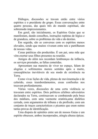 Diálogos, discussões se travam então entre vários
espíritos e o presidente do grupo. Essas conversações entre
quatro pessoas, das quais três do mundo espiritual, são
sobremodo impressionantes.
Em geral, são inicialmente, os Espíritos Guias que se
manifestam, dando conselhos, instruções repletas de lógica e
de grandeza, sobre os problemas da vida e do destino.
Em seguida, são as conversas com os espíritos menos
elevados, sendo que muitos viveram entre nós e partilharam
de nossas vidas.
Cenas patéticas são produzidas. É um pai, uma mãe que
vêm exortar seus filhos presentes na reunião.
Amigos do além nos recordam lembranças da infância,
os serviços prestados, as faltas cometidas.
Apresentam sua maneira de viver no espaço, falam de
alegrias e sofrimentos morais sentidos após a morte,
conseqüências inevitáveis de seu modo de existência na
Terra.
Como vivas lições de vida, plenas de movimentação e de
colorido, esses transbordamentos, essas confissões nos
tocavam profundamente.
Várias vezes, discussões de uma certa violência se
travaram entre espíritos. Dois políticos célebres adversários
declarados na Terra, continuavam se combatendo pela boca
dos médiuns, com uma veemente oratória,uma dialética
cerrada, com argumentos de tribuna e da profissão, com um
conjunto de traços característicos e picantes que eram outras
tantas provas de identificação.
Uma disputa de opiniões entre um de nossos Guias e um
espírito obsessor, ambos incorporados, atingiu alturas épicas.

 