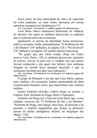 Essas cenas, de uma intensidade de vida e de expressão
tal como podemos ver num teatro, deixaram em nossas
memórias inesquecíveis lembranças.(17)
(17) - Léon Denis - "No Invisível"- 7º milheiro, página 323, edição francesa.

Léon Denis obteve numerosos fenômenos de vidência,
no decorrer dos quais os médiuns descreviam os espíritos
que se achavam perto dos assistentes.
Igualmente, as provas de identidade foram numerosas;
pode-se constatar, lendo, principalmente "O Problema de Ser
e do Destino" (14º milheiro), na página 124 e "No Invisível"
(74º milheiro), na página 142 (ambas edições francesas).
"No grupo que, por muito tempo, dirigi em Tours,
escreve Léon Denis, (18) os médiuns descreviam aparições
de mortos, visíveis só para eles, é verdade, mas que jamais
haviam conhecido e dos quais não tinham visto nenhuma
imagem ou ouvido fazer qualquer descrição e que os
assistentes reconheciam após suas indicações."
(18) - Léon Denis, "O Problema do Ser e do Destino" (14º milheiro), página 124,
edição francesa.

O grupo de Rempart é um dos que Léon Denis, parece,
mais confiava. Os assistentes tinham oportunidade de obter
comunicações bastante sérias, que representam sete volumes
inéditos.
Quatro Espíritos elevados vinham dirigir as sessões: o
Espírito Azul, Jerônimo de Praga, Henri e Espérance.
Jerônimo de Praga era o Guia de Léon Denis que, a esse
respeito, escreveu em "O Problema do Ser e do Destino":
"Jerônimo de Praga, meu amigo, meu Guia, do presente e do
passado, o Espírito magnânimo que dirigiu os primeiros
passos de minha inteligência infantil, no longínquo das
idades." (19)
(19) - Léon Denis, "O Problema do Ser e do Destino" (14º milheiro), página 54,
edição francesa.

 