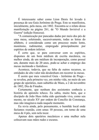 É interessante saber como Léon Denis foi levado à
presença de seu Guia Jerônimo de Praga. Este se manifestou,
inicialmente, pela mesa, em 1882. Encontra-se o relato dessa
manifestação na página 261, de "O Mundo Invisível e a
Guerra" (edição francesa).
"A comunicação por pancadas dadas por meio dos pés de
uma mesa, soletrando, sucessivamente, todas as letras do
alfabeto, é considerada como um processo muito lento,
monótono, rudimentar, empregado principalmente por
espíritos de ordem inferior.
É certo que, se para conversar com os espíritos,
dispomos de um bom médium de escrita mecânica, ou
melhor ainda, de um médium de incorporação, como possuí
um, durante mais de 20 anos, pode-se achar o emprego das
mesas incômodo e fastidioso.
Acontece, todavia, que na falta de outros recursos, as
entidades de alto valor não desdenham em recorrer às mesas.
É assim que meu venerável Guia - Jerônimo de Praga se revelou, pela primeira vez, em minha vida, no meio de um
grupo de operários, num subúrbio de Mans, a 2 de novembro
de 1882, Dia de Finados.
Certamente, que nenhum dos assistentes conhecia a
história do apóstolo tcheco. Eu sabia, muito bem, que o
discípulo de João Huss tinha sido queimado viva, como seu
mestre, no século XV por ordem do Concílio de Constança,
mas não imaginava nada naquele momento.
Eu revia ainda, pelo pensamento, o humilde local onde
fazíamos reunião, com umas 10 pessoas, em torno de uma
mesa de 4 pés, sem nela tocar.
Apenas dois operários mecânicos e uma mulher nela
colocavam suas mãos rudes e escuras.

 