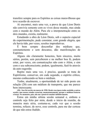 transfere sempre para os Espíritos as coisas maravilhosas que
teve ocasião de escrever.
Aí encontrei, mais uma vez, a prova de que Léon Denis
não convivia somente com os vivos desse mundo, mas ainda
com o mundo do Além. Para ele a interpenetração entre os
dois mundos, existia, realmente.
Estudando a obra de Léon Denis, sob o aspecto especial
da experimentação, pude constatar, com grande alegria, que
ele havia tido, por vezes, sessões improdutivas.
É bom sempre desconfiar dos médiuns que,
constantemente e sem descanso, dão manifestações de
Espíritos.
Alguns são claramente honestos, bem sinceros, muito
sérios, porém, sem perceberem e na melhor boa fé, podem
estar, por vezes, em comunicações não com o Além, e sim
com o seu subconsciente; podem, igualmente, fazê-lo através
da auto-sugestão.
Repito mais uma vez, é preciso, quando se trata de
Espiritismo, conservar, em cada segundo, o espírito crítico,
mesmo conhecendo-se bem o médium.
Tenho, atualmente, a oportunidade de ter sido posto em
relação (20) com um médium de transporte, que me parece
bem interessante.
(20) - Isso foi escrito em março de 1928. Desde essa época tenho assistido a outras
sessões, mas nossos estudos cessaram, momentaneamente, porque o médium fraturou
o braço. No momento, pois, não me é possível concluir definitivamente.

Estou em minha sétima sessão semanal e, embora o
controle seja feito por mim, desde o início da reunião, da
maneira mais séria, costuma-se, cada vez que a sessão
termina, refazer, de novo, esse controle, para me dar certeza
de que não estou iludido.

 
