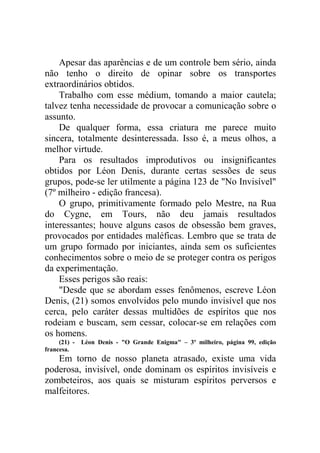 Apesar das aparências e de um controle bem sério, ainda
não tenho o direito de opinar sobre os transportes
extraordinários obtidos.
Trabalho com esse médium, tomando a maior cautela;
talvez tenha necessidade de provocar a comunicação sobre o
assunto.
De qualquer forma, essa criatura me parece muito
sincera, totalmente desinteressada. Isso é, a meus olhos, a
melhor virtude.
Para os resultados improdutivos ou insignificantes
obtidos por Léon Denis, durante certas sessões de seus
grupos, pode-se ler utilmente a página 123 de "No Invisível"
(7º milheiro - edição francesa).
O grupo, primitivamente formado pelo Mestre, na Rua
do Cygne, em Tours, não deu jamais resultados
interessantes; houve alguns casos de obsessão bem graves,
provocados por entidades maléficas. Lembro que se trata de
um grupo formado por iniciantes, ainda sem os suficientes
conhecimentos sobre o meio de se proteger contra os perigos
da experimentação.
Esses perigos são reais:
"Desde que se abordam esses fenômenos, escreve Léon
Denis, (21) somos envolvidos pelo mundo invisível que nos
cerca, pelo caráter dessas multidões de espíritos que nos
rodeiam e buscam, sem cessar, colocar-se em relações com
os homens.
(21) francesa.

Léon Denis - "O Grande Enigma" – 3º milheiro, página 99, edição

Em torno de nosso planeta atrasado, existe uma vida
poderosa, invisível, onde dominam os espíritos invisíveis e
zombeteiros, aos quais se misturam espíritos perversos e
malfeitores.

 