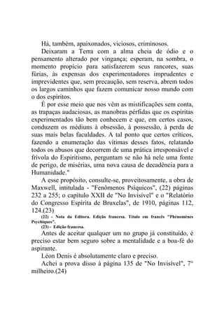 Há, também, apaixonados, viciosos, criminosos.
Deixaram a Terra com a alma cheia de ódio e o
pensamento alterado por vingança; esperam, na sombra, o
momento propício para satisfazerem seus rancores, suas
fúrias, às expensas dos experimentadores imprudentes e
imprevidentes que, sem precaução, sem reserva, abrem todos
os largos caminhos que fazem comunicar nosso mundo com
o dos espíritos.
É por esse meio que nos vêm as mistificações sem conta,
as trapaças audaciosas, as manobras pérfidas que os espíritas
experimentados tão bem conhecem e que, em certos casos,
conduzem os médiuns à obsessão, à possessão, à perda de
suas mais belas faculdades. A tal ponto que certos críticos,
fazendo a enumeração das vítimas desses fatos, relatando
todos os abusos que decorrem de uma prática irresponsável e
frívola do Espiritismo, perguntam se não há nele uma fonte
de perigo, de misérias, uma nova causa de decadência para a
Humanidade."
A esse propósito, consulte-se, proveitosamente, a obra de
Maxwell, intitulada - "Fenômenos Psíquicos", (22) páginas
232 a 255; o capítulo XXII de "No Invisível" e o "Relatório
do Congresso Espírita de Bruxelas", de 1910, páginas 112,
124.(23)
(22) - Nota da Editora. Edição francesa. Título em francês "Phénomènes
Psychiques".
(23) - Edição francesa.

Antes de aceitar qualquer um no grupo já constituído, é
preciso estar bem seguro sobre a mentalidade e a boa-fé do
aspirante.
Léon Denis é absolutamente claro e preciso.
Achei a prova disso à página 135 de "No Invisível", 7°
milheiro.(24)

 