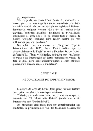 (24) - Edição francesa.

"Em seguida, escreveu Léon Denis, à introdução em
nosso grupo de um experimentador entusiasta por fatos
materiais e assistido por um cortejo de espíritos inferiores,
fenômenos vulgares vieram ajuntar-se às manifestações
elevadas. espíritos levianos, inclinados às trivialidades,
imiscuíram-se entre nós e foi necessária toda a energia de
nossas vontades reunidas para reagir contra as más
influências que nos invadiam."
No relato que apresentou ao Congresso Espírita
Internacional de 1925, Léon Denis indica que o
desenvolvimento do Espiritismo em Touraine foi, por vezes,
enfraquecido. "Suas vicissitudes, escreveu ele, resultaram
sobretudo da intervenção de certas personagens vindas de
fora e que, com suas excentricidades e suas atitudes,
procederam como loucos ou charlatães."

CAPÍTULO II
AS QUALIDADES DO EXPERIMENTADOR

O estudo da obra de Léon Denis pode dar aos leitores
condições para eles mesmos experimentarem.
Todavia, antes de mostrá-lo, quero lembrar o que eu
escrevia em "A Morte não Existe" (analisando a tão
interessante obra "No Invisível").
As principais qualidades para ser experimentador são
múltiplas. Se precisássemos reuni-las todas, não haveria, por

 